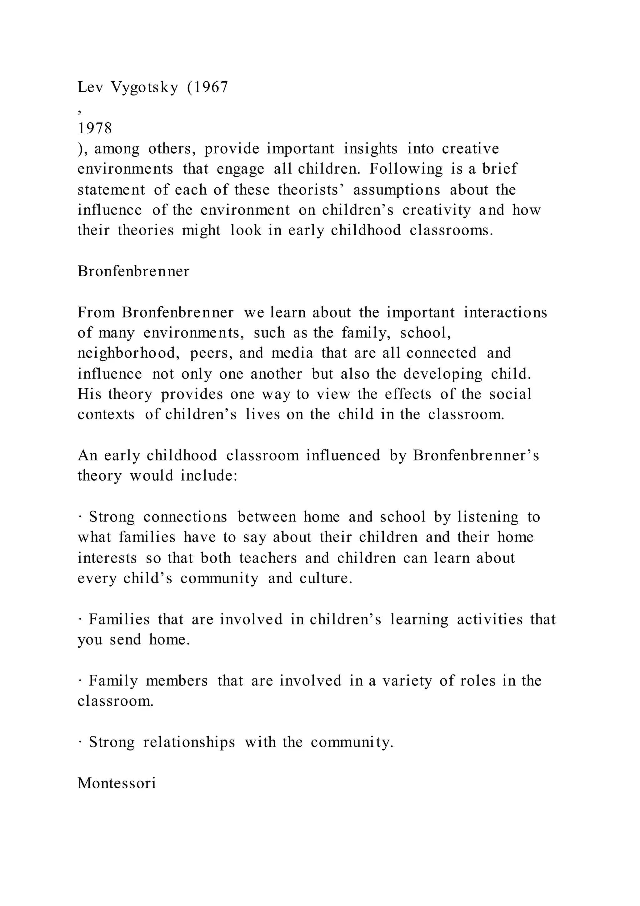 Lev Vygotsky (1967
,
1978
), among others, provide important insights into creative
environments that engage all children. Following is a brief
statement of each of these theorists’ assumptions about the
influence of the environment on children’s creativity and how
their theories might look in early childhood classrooms.
Bronfenbrenner
From Bronfenbrenner we learn about the important interactions
of many environments, such as the family, school,
neighborhood, peers, and media that are all connected and
influence not only one another but also the developing child.
His theory provides one way to view the effects of the social
contexts of children’s lives on the child in the classroom.
An early childhood classroom influenced by Bronfenbrenner’s
theory would include:
· Strong connections between home and school by listening to
what families have to say about their children and their home
interests so that both teachers and children can learn about
every child’s community and culture.
· Families that are involved in children’s learning activities that
you send home.
· Family members that are involved in a variety of roles in the
classroom.
· Strong relationships with the community.
Montessori
 