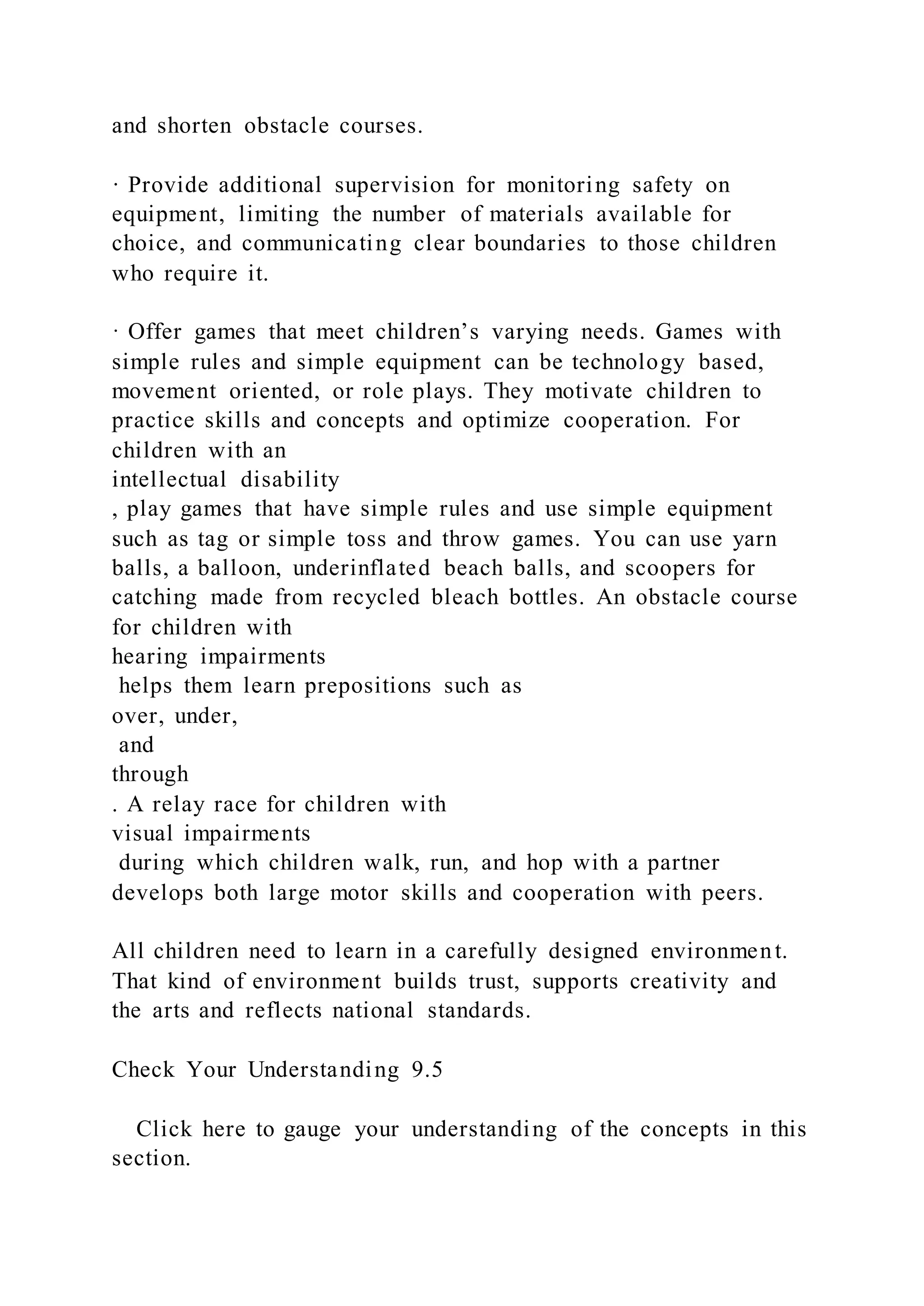 and shorten obstacle courses.
· Provide additional supervision for monitoring safety on
equipment, limiting the number of materials available for
choice, and communicating clear boundaries to those children
who require it.
· Offer games that meet children’s varying needs. Games with
simple rules and simple equipment can be technology based,
movement oriented, or role plays. They motivate children to
practice skills and concepts and optimize cooperation. For
children with an
intellectual disability
, play games that have simple rules and use simple equipment
such as tag or simple toss and throw games. You can use yarn
balls, a balloon, underinflated beach balls, and scoopers for
catching made from recycled bleach bottles. An obstacle course
for children with
hearing impairments
helps them learn prepositions such as
over, under,
and
through
. A relay race for children with
visual impairments
during which children walk, run, and hop with a partner
develops both large motor skills and cooperation with peers.
All children need to learn in a carefully designed environment.
That kind of environment builds trust, supports creativity and
the arts and reflects national standards.
Check Your Understanding 9.5
Click here to gauge your understanding of the concepts in this
section.
 