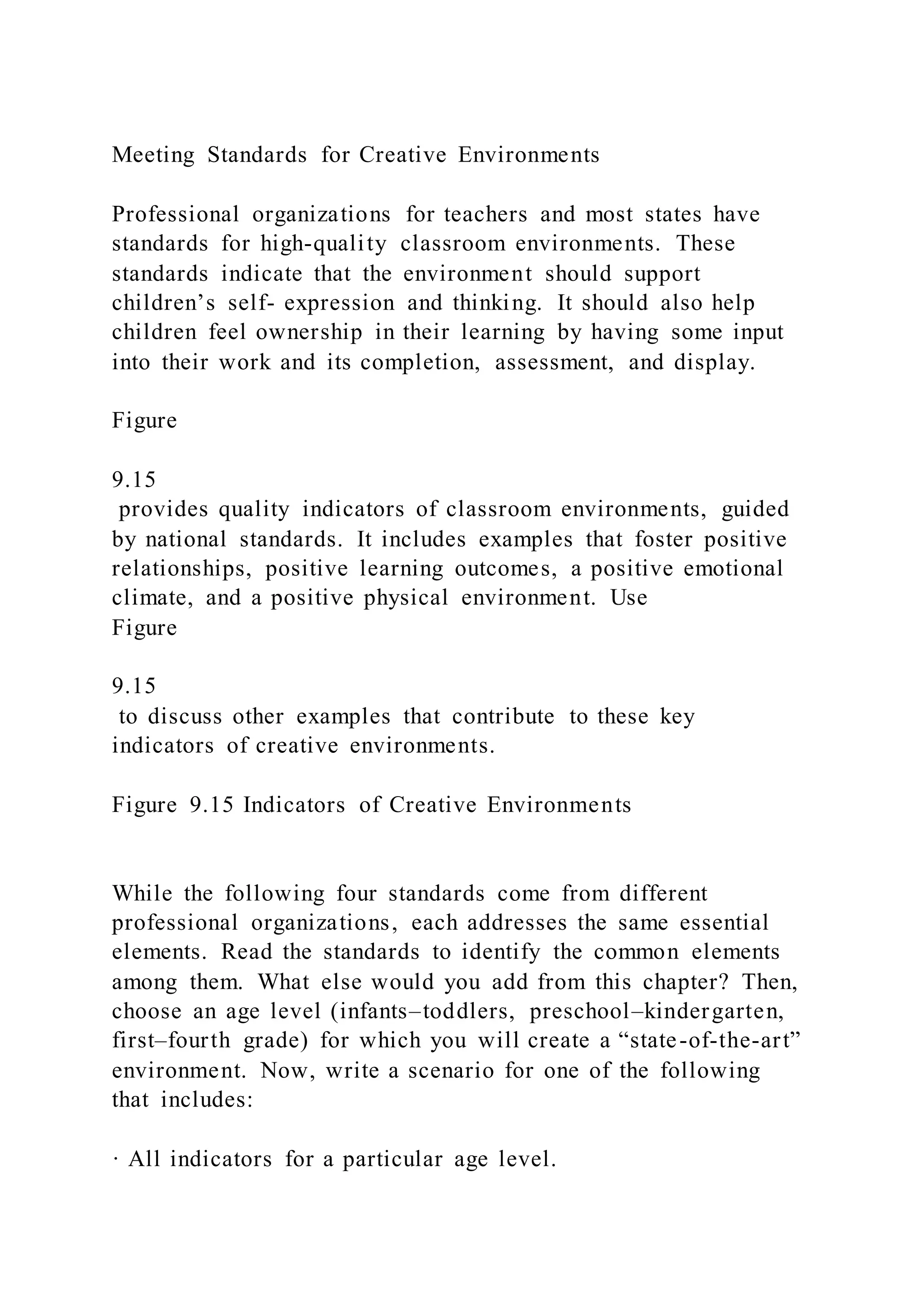 Meeting Standards for Creative Environments
Professional organizations for teachers and most states have
standards for high-quality classroom environments. These
standards indicate that the environment should support
children’s self- expression and thinking. It should also help
children feel ownership in their learning by having some input
into their work and its completion, assessment, and display.
Figure
9.15
provides quality indicators of classroom environments, guided
by national standards. It includes examples that foster positive
relationships, positive learning outcomes, a positive emotional
climate, and a positive physical environment. Use
Figure
9.15
to discuss other examples that contribute to these key
indicators of creative environments.
Figure 9.15 Indicators of Creative Environments
While the following four standards come from different
professional organizations, each addresses the same essential
elements. Read the standards to identify the common elements
among them. What else would you add from this chapter? Then,
choose an age level (infants–toddlers, preschool–kindergarten,
first–fourth grade) for which you will create a “state-of-the-art”
environment. Now, write a scenario for one of the following
that includes:
· All indicators for a particular age level.
 