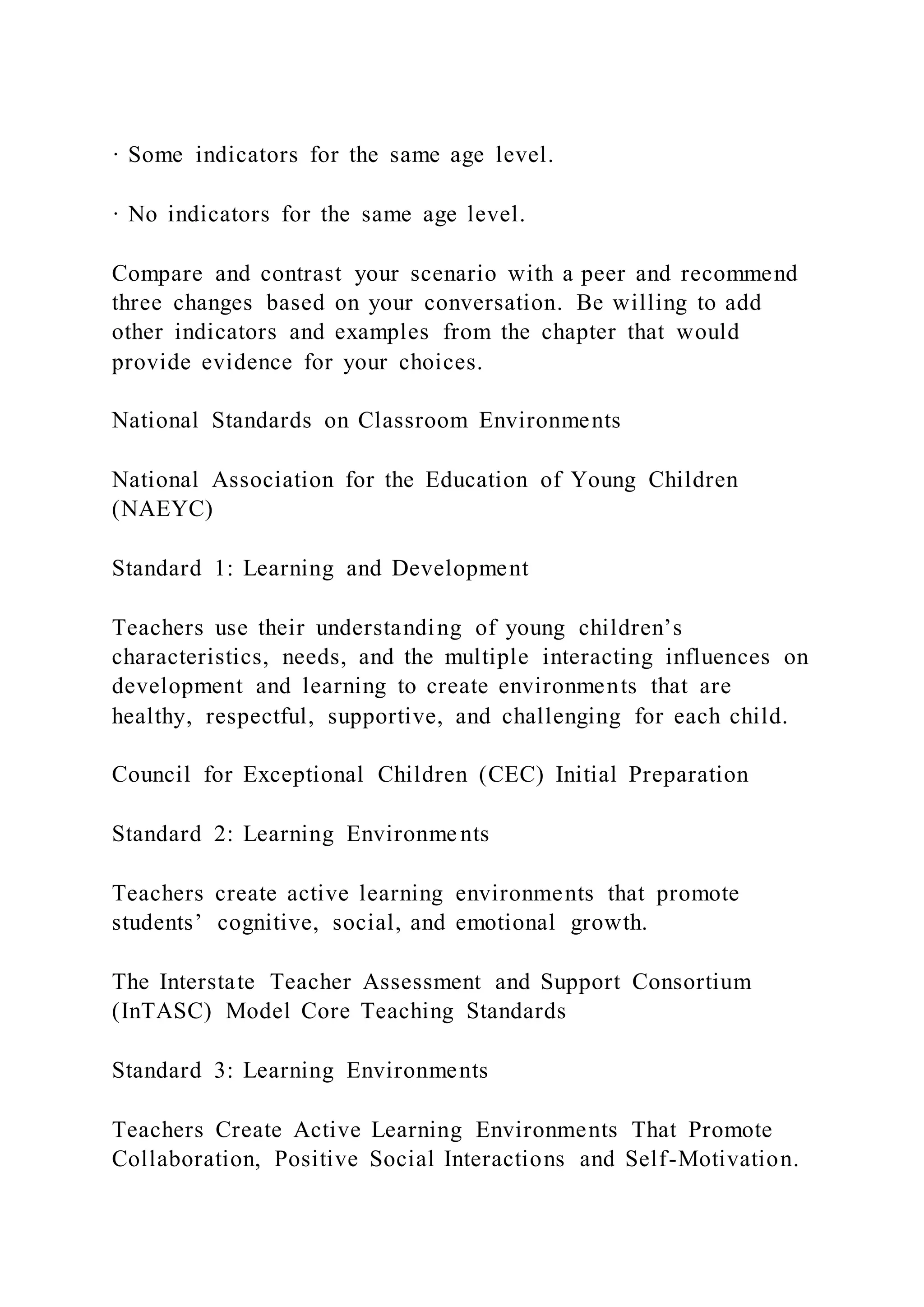 · Some indicators for the same age level.
· No indicators for the same age level.
Compare and contrast your scenario with a peer and recommend
three changes based on your conversation. Be willing to add
other indicators and examples from the chapter that would
provide evidence for your choices.
National Standards on Classroom Environments
National Association for the Education of Young Children
(NAEYC)
Standard 1: Learning and Development
Teachers use their understanding of young children’s
characteristics, needs, and the multiple interacting influences on
development and learning to create environments that are
healthy, respectful, supportive, and challenging for each child.
Council for Exceptional Children (CEC) Initial Preparation
Standard 2: Learning Environments
Teachers create active learning environments that promote
students’ cognitive, social, and emotional growth.
The Interstate Teacher Assessment and Support Consortium
(InTASC) Model Core Teaching Standards
Standard 3: Learning Environments
Teachers Create Active Learning Environments That Promote
Collaboration, Positive Social Interactions and Self-Motivation.
 