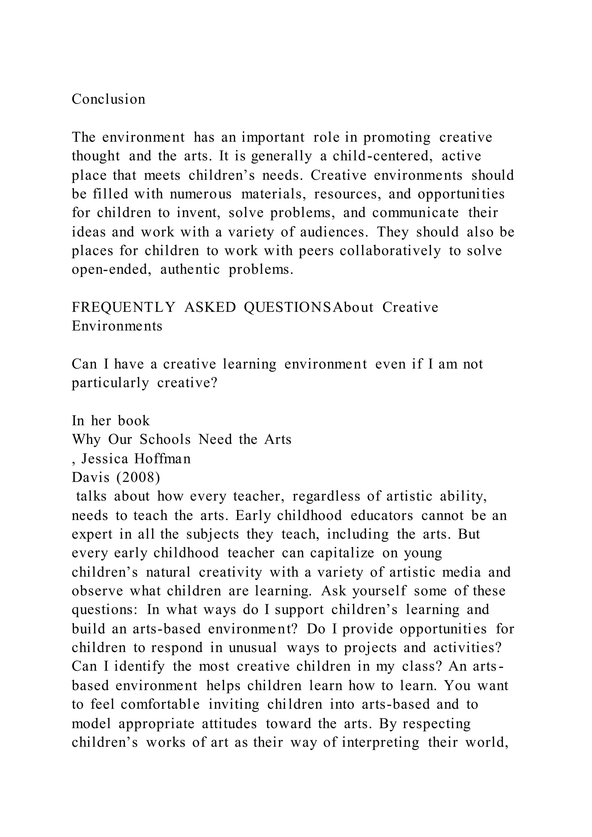 Conclusion
The environment has an important role in promoting creative
thought and the arts. It is generally a child-centered, active
place that meets children’s needs. Creative environments should
be filled with numerous materials, resources, and opportunities
for children to invent, solve problems, and communicate their
ideas and work with a variety of audiences. They should also be
places for children to work with peers collaboratively to solve
open-ended, authentic problems.
FREQUENTLY ASKED QUESTIONSAbout Creative
Environments
Can I have a creative learning environment even if I am not
particularly creative?
In her book
Why Our Schools Need the Arts
, Jessica Hoffman
Davis (2008)
talks about how every teacher, regardless of artistic ability,
needs to teach the arts. Early childhood educators cannot be an
expert in all the subjects they teach, including the arts. But
every early childhood teacher can capitalize on young
children’s natural creativity with a variety of artistic media and
observe what children are learning. Ask yourself some of these
questions: In what ways do I support children’s learning and
build an arts-based environment? Do I provide opportunities for
children to respond in unusual ways to projects and activities?
Can I identify the most creative children in my class? An arts-
based environment helps children learn how to learn. You want
to feel comfortable inviting children into arts-based and to
model appropriate attitudes toward the arts. By respecting
children’s works of art as their way of interpreting their world,
 
