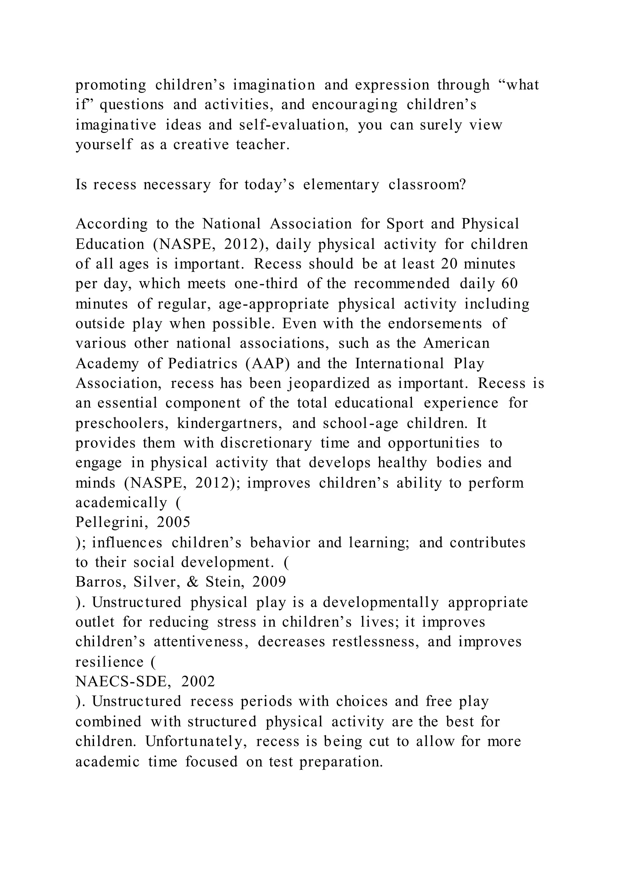 promoting children’s imagination and expression through “what
if” questions and activities, and encouraging children’s
imaginative ideas and self-evaluation, you can surely view
yourself as a creative teacher.
Is recess necessary for today’s elementary classroom?
According to the National Association for Sport and Physical
Education (NASPE, 2012), daily physical activity for children
of all ages is important. Recess should be at least 20 minutes
per day, which meets one-third of the recommended daily 60
minutes of regular, age-appropriate physical activity including
outside play when possible. Even with the endorsements of
various other national associations, such as the American
Academy of Pediatrics (AAP) and the International Play
Association, recess has been jeopardized as important. Recess is
an essential component of the total educational experience for
preschoolers, kindergartners, and school-age children. It
provides them with discretionary time and opportunities to
engage in physical activity that develops healthy bodies and
minds (NASPE, 2012); improves children’s ability to perform
academically (
Pellegrini, 2005
); influences children’s behavior and learning; and contributes
to their social development. (
Barros, Silver, & Stein, 2009
). Unstructured physical play is a developmentally appropriate
outlet for reducing stress in children’s lives; it improves
children’s attentiveness, decreases restlessness, and improves
resilience (
NAECS-SDE, 2002
). Unstructured recess periods with choices and free play
combined with structured physical activity are the best for
children. Unfortunately, recess is being cut to allow for more
academic time focused on test preparation.
 