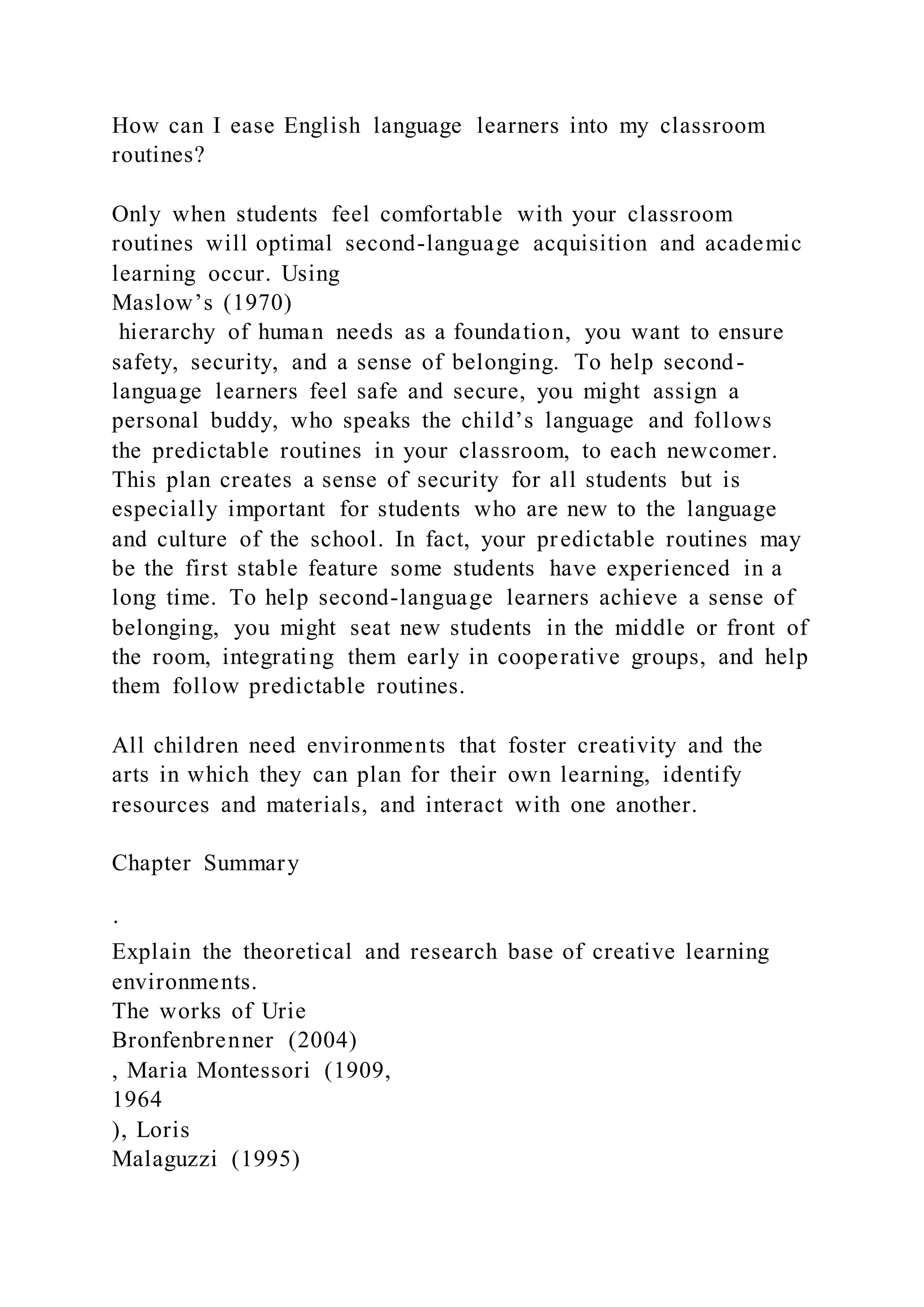 How can I ease English language learners into my classroom
routines?
Only when students feel comfortable with your classroom
routines will optimal second-language acquisition and academic
learning occur. Using
Maslow’s (1970)
hierarchy of human needs as a foundation, you want to ensure
safety, security, and a sense of belonging. To help second-
language learners feel safe and secure, you might assign a
personal buddy, who speaks the child’s language and follows
the predictable routines in your classroom, to each newcomer.
This plan creates a sense of security for all students but is
especially important for students who are new to the language
and culture of the school. In fact, your predictable routines may
be the first stable feature some students have experienced in a
long time. To help second-language learners achieve a sense of
belonging, you might seat new students in the middle or front of
the room, integrating them early in cooperative groups, and help
them follow predictable routines.
All children need environments that foster creativity and the
arts in which they can plan for their own learning, identify
resources and materials, and interact with one another.
Chapter Summary
·
Explain the theoretical and research base of creative learning
environments.
The works of Urie
Bronfenbrenner (2004)
, Maria Montessori (1909,
1964
), Loris
Malaguzzi (1995)
 