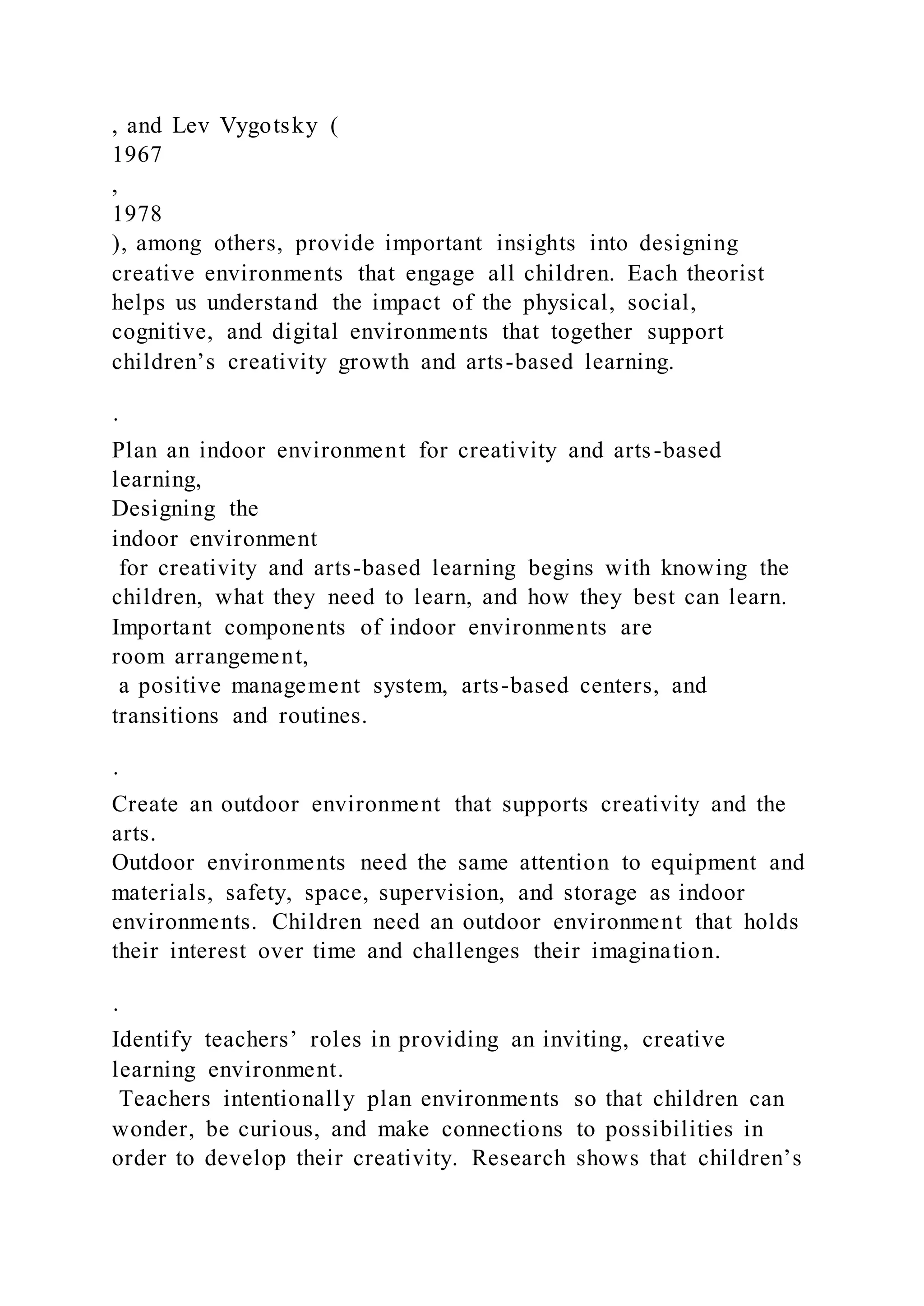 , and Lev Vygotsky (
1967
,
1978
), among others, provide important insights into designing
creative environments that engage all children. Each theorist
helps us understand the impact of the physical, social,
cognitive, and digital environments that together support
children’s creativity growth and arts-based learning.
·
Plan an indoor environment for creativity and arts-based
learning,
Designing the
indoor environment
for creativity and arts-based learning begins with knowing the
children, what they need to learn, and how they best can learn.
Important components of indoor environments are
room arrangement,
a positive management system, arts-based centers, and
transitions and routines.
·
Create an outdoor environment that supports creativity and the
arts.
Outdoor environments need the same attention to equipment and
materials, safety, space, supervision, and storage as indoor
environments. Children need an outdoor environment that holds
their interest over time and challenges their imagination.
·
Identify teachers’ roles in providing an inviting, creative
learning environment.
Teachers intentionally plan environments so that children can
wonder, be curious, and make connections to possibilities in
order to develop their creativity. Research shows that children’s
 