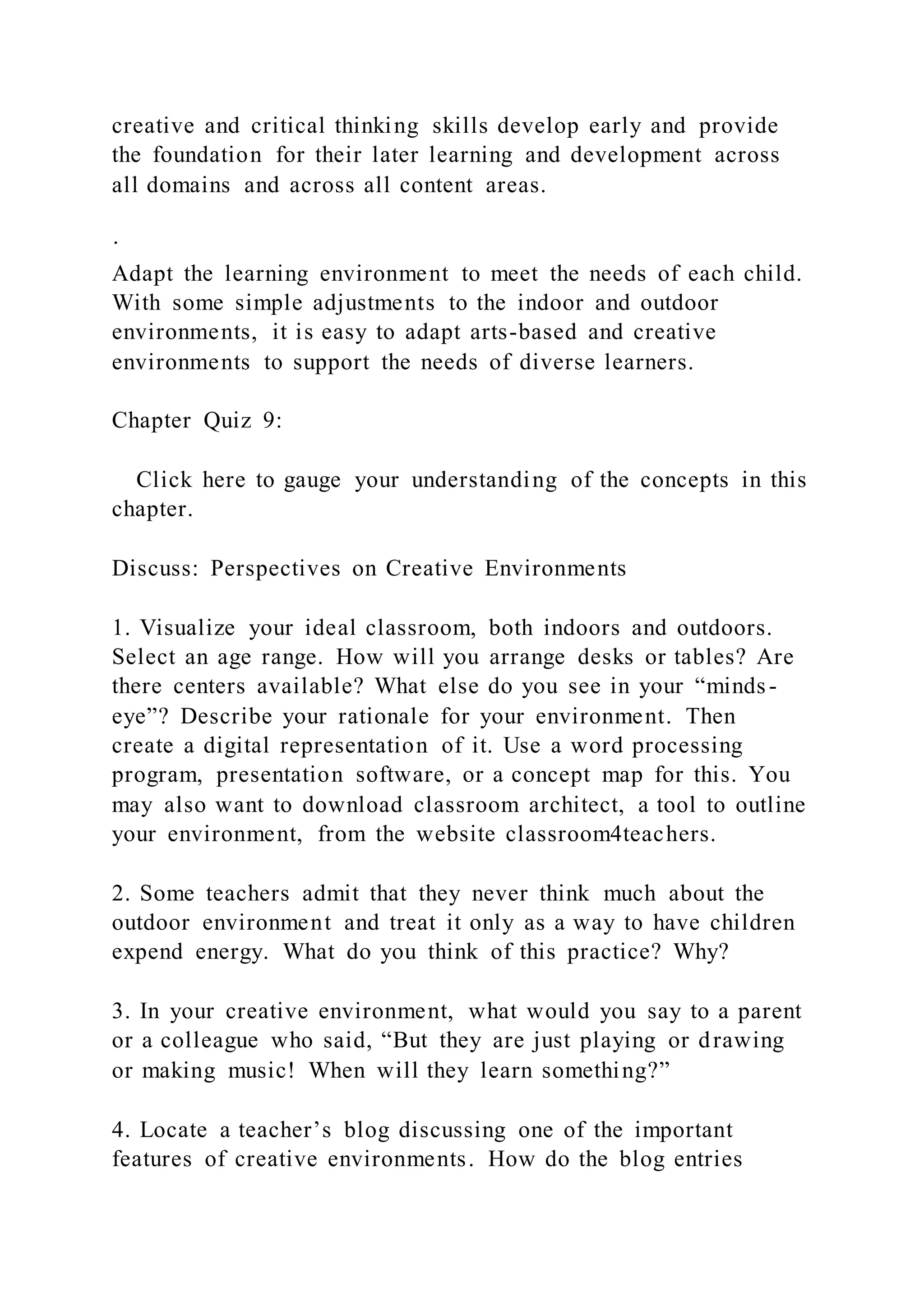 creative and critical thinking skills develop early and provide
the foundation for their later learning and development across
all domains and across all content areas.
·
Adapt the learning environment to meet the needs of each child.
With some simple adjustments to the indoor and outdoor
environments, it is easy to adapt arts-based and creative
environments to support the needs of diverse learners.
Chapter Quiz 9:
Click here to gauge your understanding of the concepts in this
chapter.
Discuss: Perspectives on Creative Environments
1. Visualize your ideal classroom, both indoors and outdoors.
Select an age range. How will you arrange desks or tables? Are
there centers available? What else do you see in your “minds -
eye”? Describe your rationale for your environment. Then
create a digital representation of it. Use a word processing
program, presentation software, or a concept map for this. You
may also want to download classroom architect, a tool to outline
your environment, from the website classroom4teachers.
2. Some teachers admit that they never think much about the
outdoor environment and treat it only as a way to have children
expend energy. What do you think of this practice? Why?
3. In your creative environment, what would you say to a parent
or a colleague who said, “But they are just playing or drawing
or making music! When will they learn something?”
4. Locate a teacher’s blog discussing one of the important
features of creative environments. How do the blog entries
 