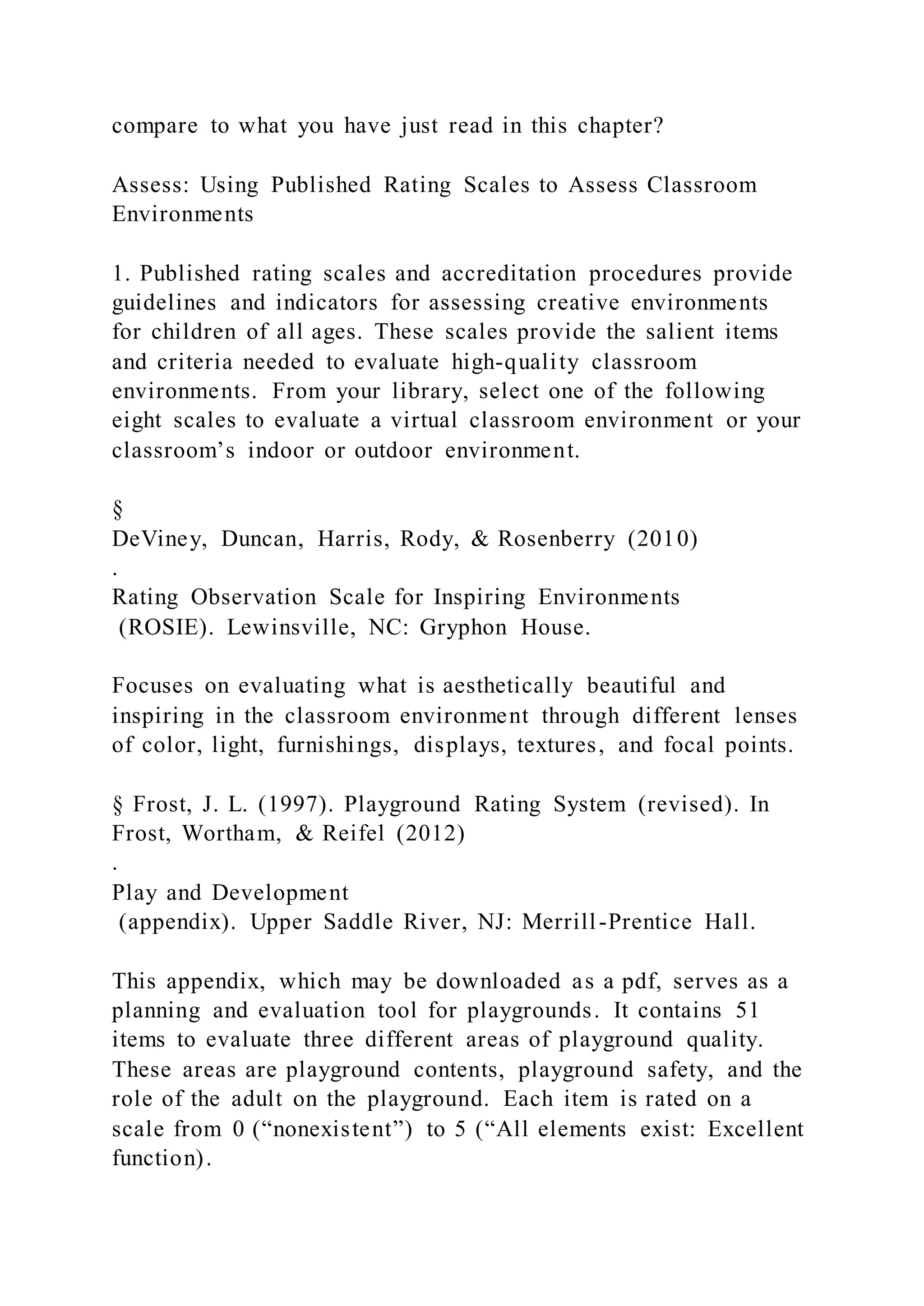 compare to what you have just read in this chapter?
Assess: Using Published Rating Scales to Assess Classroom
Environments
1. Published rating scales and accreditation procedures provide
guidelines and indicators for assessing creative environments
for children of all ages. These scales provide the salient items
and criteria needed to evaluate high-quality classroom
environments. From your library, select one of the following
eight scales to evaluate a virtual classroom environment or your
classroom’s indoor or outdoor environment.
§
DeViney, Duncan, Harris, Rody, & Rosenberry (2010)
.
Rating Observation Scale for Inspiring Environments
(ROSIE). Lewinsville, NC: Gryphon House.
Focuses on evaluating what is aesthetically beautiful and
inspiring in the classroom environment through different lenses
of color, light, furnishings, displays, textures, and focal points.
§ Frost, J. L. (1997). Playground Rating System (revised). In
Frost, Wortham, & Reifel (2012)
.
Play and Development
(appendix). Upper Saddle River, NJ: Merrill-Prentice Hall.
This appendix, which may be downloaded as a pdf, serves as a
planning and evaluation tool for playgrounds. It contains 51
items to evaluate three different areas of playground quality.
These areas are playground contents, playground safety, and the
role of the adult on the playground. Each item is rated on a
scale from 0 (“nonexistent”) to 5 (“All elements exist: Excellent
function).
 