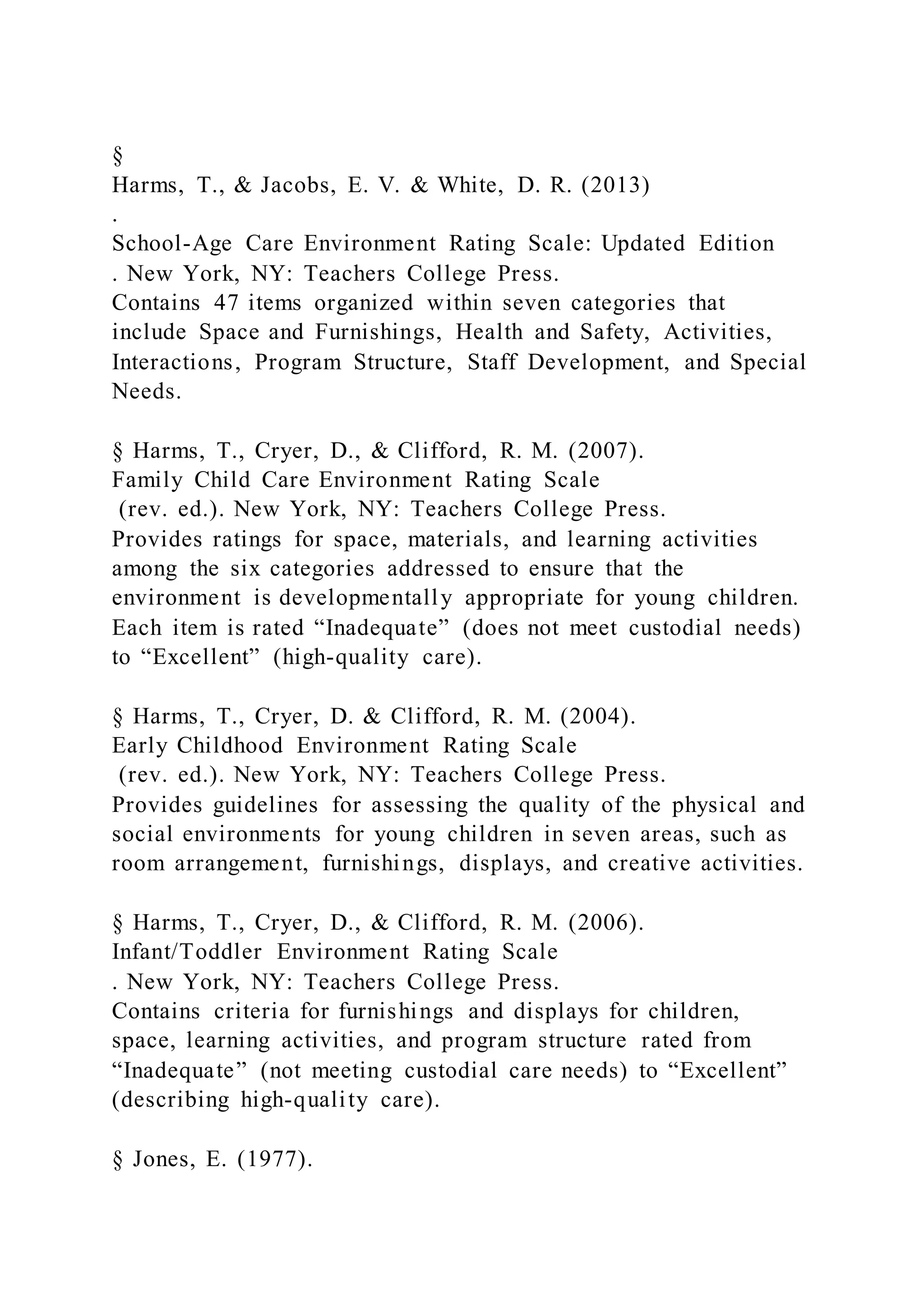 §
Harms, T., & Jacobs, E. V. & White, D. R. (2013)
.
School-Age Care Environment Rating Scale: Updated Edition
. New York, NY: Teachers College Press.
Contains 47 items organized within seven categories that
include Space and Furnishings, Health and Safety, Activities,
Interactions, Program Structure, Staff Development, and Special
Needs.
§ Harms, T., Cryer, D., & Clifford, R. M. (2007).
Family Child Care Environment Rating Scale
(rev. ed.). New York, NY: Teachers College Press.
Provides ratings for space, materials, and learning activities
among the six categories addressed to ensure that the
environment is developmentally appropriate for young children.
Each item is rated “Inadequate” (does not meet custodial needs)
to “Excellent” (high-quality care).
§ Harms, T., Cryer, D. & Clifford, R. M. (2004).
Early Childhood Environment Rating Scale
(rev. ed.). New York, NY: Teachers College Press.
Provides guidelines for assessing the quality of the physical and
social environments for young children in seven areas, such as
room arrangement, furnishings, displays, and creative activities.
§ Harms, T., Cryer, D., & Clifford, R. M. (2006).
Infant/Toddler Environment Rating Scale
. New York, NY: Teachers College Press.
Contains criteria for furnishings and displays for children,
space, learning activities, and program structure rated from
“Inadequate” (not meeting custodial care needs) to “Excellent”
(describing high-quality care).
§ Jones, E. (1977).
 