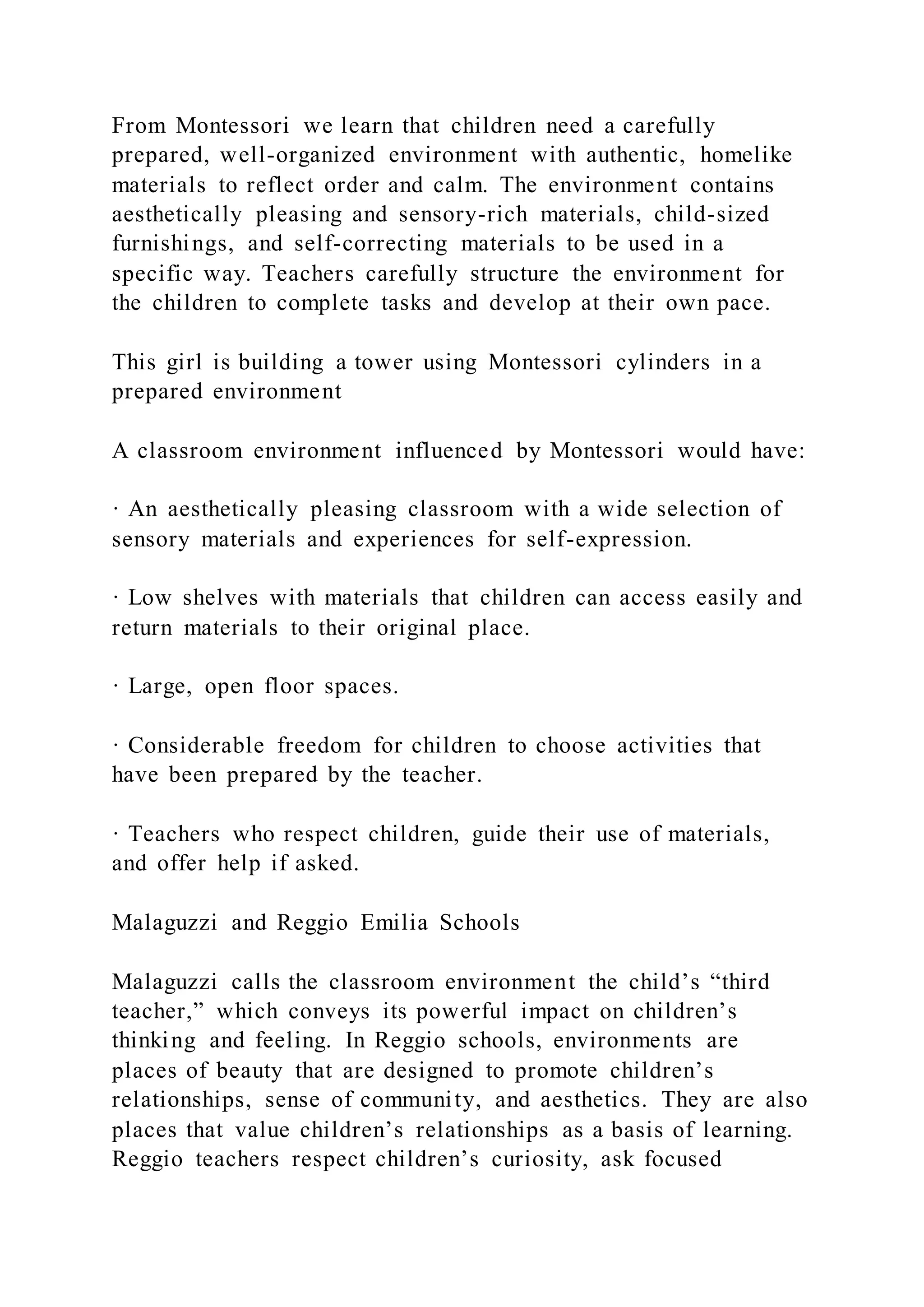 From Montessori we learn that children need a carefully
prepared, well-organized environment with authentic, homelike
materials to reflect order and calm. The environment contains
aesthetically pleasing and sensory-rich materials, child-sized
furnishings, and self-correcting materials to be used in a
specific way. Teachers carefully structure the environment for
the children to complete tasks and develop at their own pace.
This girl is building a tower using Montessori cylinders in a
prepared environment
A classroom environment influenced by Montessori would have:
· An aesthetically pleasing classroom with a wide selection of
sensory materials and experiences for self-expression.
· Low shelves with materials that children can access easily and
return materials to their original place.
· Large, open floor spaces.
· Considerable freedom for children to choose activities that
have been prepared by the teacher.
· Teachers who respect children, guide their use of materials,
and offer help if asked.
Malaguzzi and Reggio Emilia Schools
Malaguzzi calls the classroom environment the child’s “third
teacher,” which conveys its powerful impact on children’s
thinking and feeling. In Reggio schools, environments are
places of beauty that are designed to promote children’s
relationships, sense of community, and aesthetics. They are also
places that value children’s relationships as a basis of learning.
Reggio teachers respect children’s curiosity, ask focused
 