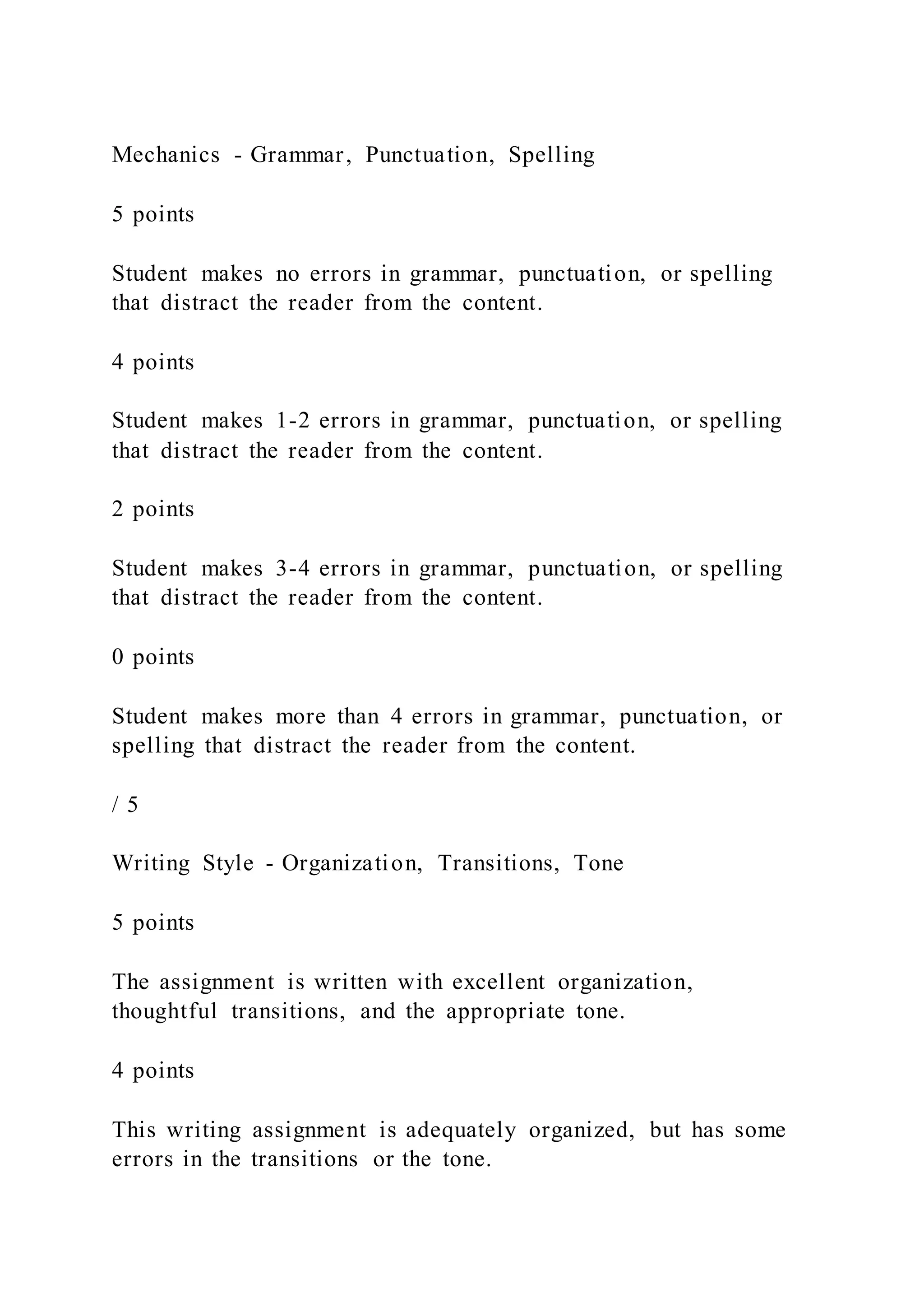 Mechanics - Grammar, Punctuation, Spelling
5 points
Student makes no errors in grammar, punctuation, or spelling
that distract the reader from the content.
4 points
Student makes 1-2 errors in grammar, punctuation, or spelling
that distract the reader from the content.
2 points
Student makes 3-4 errors in grammar, punctuation, or spelling
that distract the reader from the content.
0 points
Student makes more than 4 errors in grammar, punctuation, or
spelling that distract the reader from the content.
/ 5
Writing Style - Organization, Transitions, Tone
5 points
The assignment is written with excellent organization,
thoughtful transitions, and the appropriate tone.
4 points
This writing assignment is adequately organized, but has some
errors in the transitions or the tone.
 