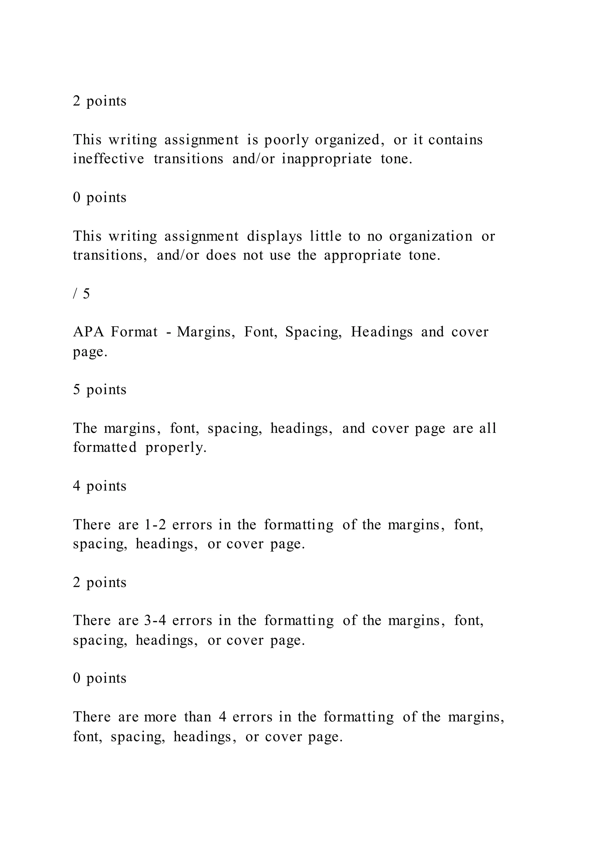 2 points
This writing assignment is poorly organized, or it contains
ineffective transitions and/or inappropriate tone.
0 points
This writing assignment displays little to no organization or
transitions, and/or does not use the appropriate tone.
/ 5
APA Format - Margins, Font, Spacing, Headings and cover
page.
5 points
The margins, font, spacing, headings, and cover page are all
formatted properly.
4 points
There are 1-2 errors in the formatting of the margins, font,
spacing, headings, or cover page.
2 points
There are 3-4 errors in the formatting of the margins, font,
spacing, headings, or cover page.
0 points
There are more than 4 errors in the formatting of the margins,
font, spacing, headings, or cover page.
 