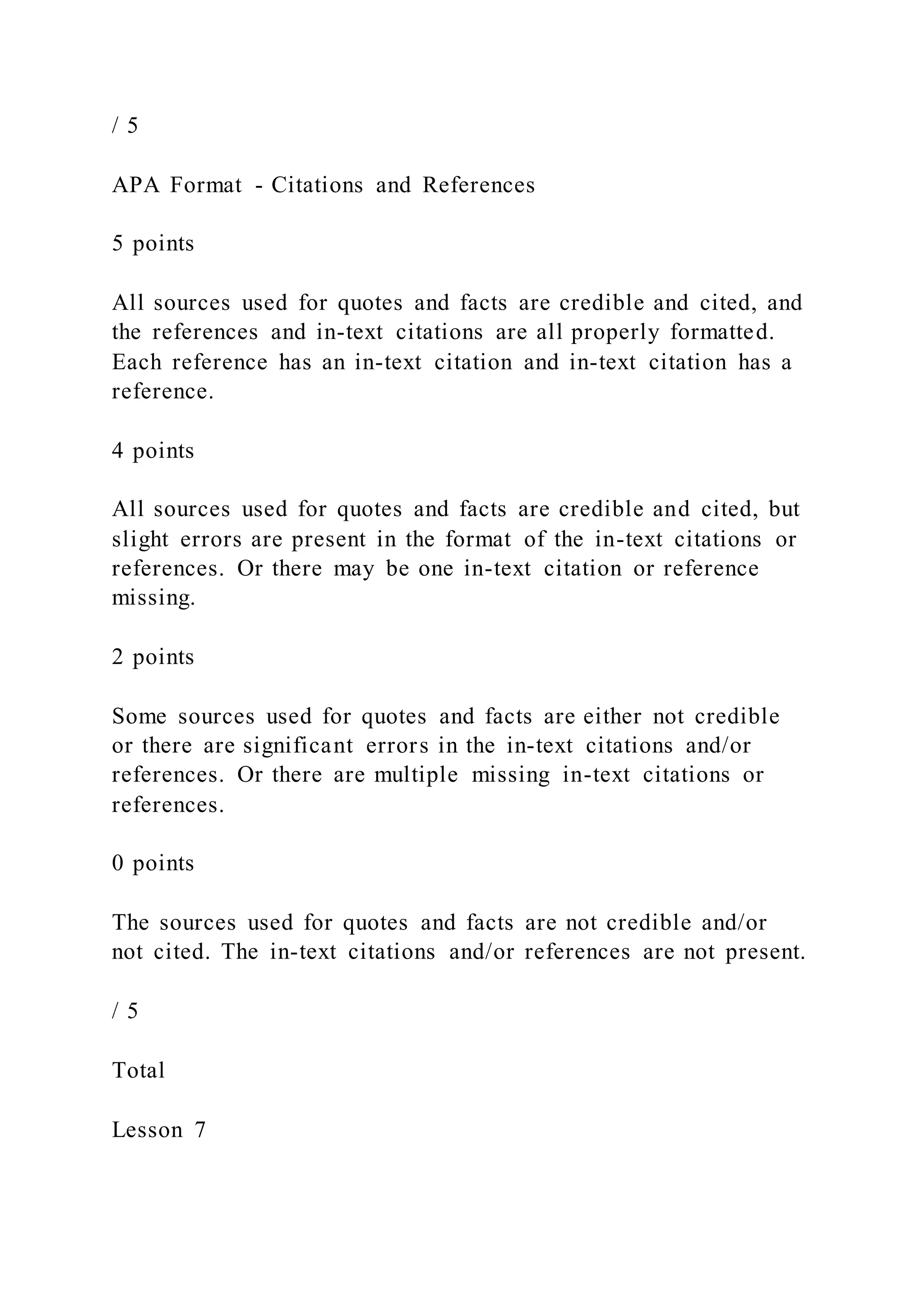 / 5
APA Format - Citations and References
5 points
All sources used for quotes and facts are credible and cited, and
the references and in-text citations are all properly formatted.
Each reference has an in-text citation and in-text citation has a
reference.
4 points
All sources used for quotes and facts are credible and cited, but
slight errors are present in the format of the in-text citations or
references. Or there may be one in-text citation or reference
missing.
2 points
Some sources used for quotes and facts are either not credible
or there are significant errors in the in-text citations and/or
references. Or there are multiple missing in-text citations or
references.
0 points
The sources used for quotes and facts are not credible and/or
not cited. The in-text citations and/or references are not present.
/ 5
Total
Lesson 7
 
