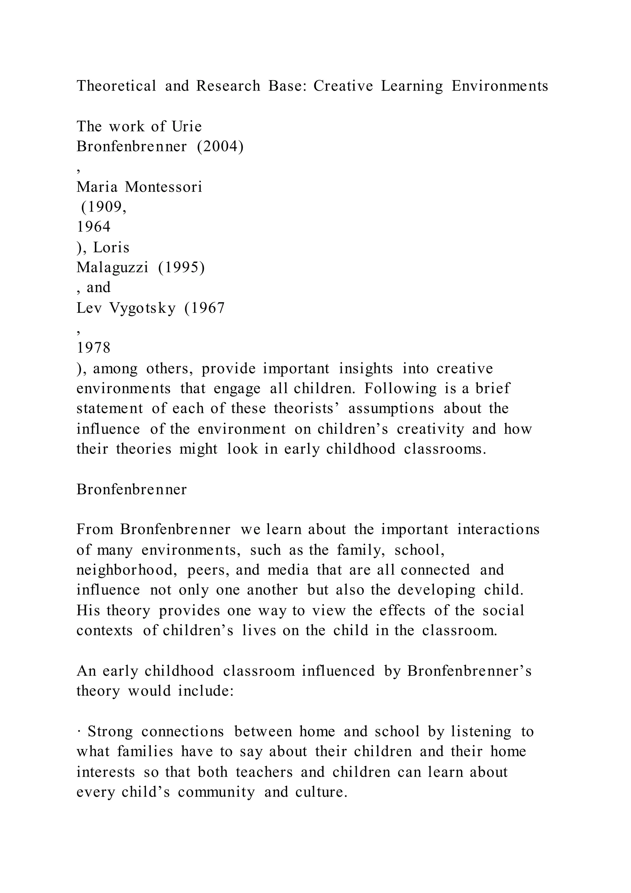 Theoretical and Research Base: Creative Learning Environments
The work of Urie
Bronfenbrenner (2004)
,
Maria Montessori
(1909,
1964
), Loris
Malaguzzi (1995)
, and
Lev Vygotsky (1967
,
1978
), among others, provide important insights into creative
environments that engage all children. Following is a brief
statement of each of these theorists’ assumptions about the
influence of the environment on children’s creativity and how
their theories might look in early childhood classrooms.
Bronfenbrenner
From Bronfenbrenner we learn about the important interactions
of many environments, such as the family, school,
neighborhood, peers, and media that are all connected and
influence not only one another but also the developing child.
His theory provides one way to view the effects of the social
contexts of children’s lives on the child in the classroom.
An early childhood classroom influenced by Bronfenbrenner’s
theory would include:
· Strong connections between home and school by listening to
what families have to say about their children and their home
interests so that both teachers and children can learn about
every child’s community and culture.
 