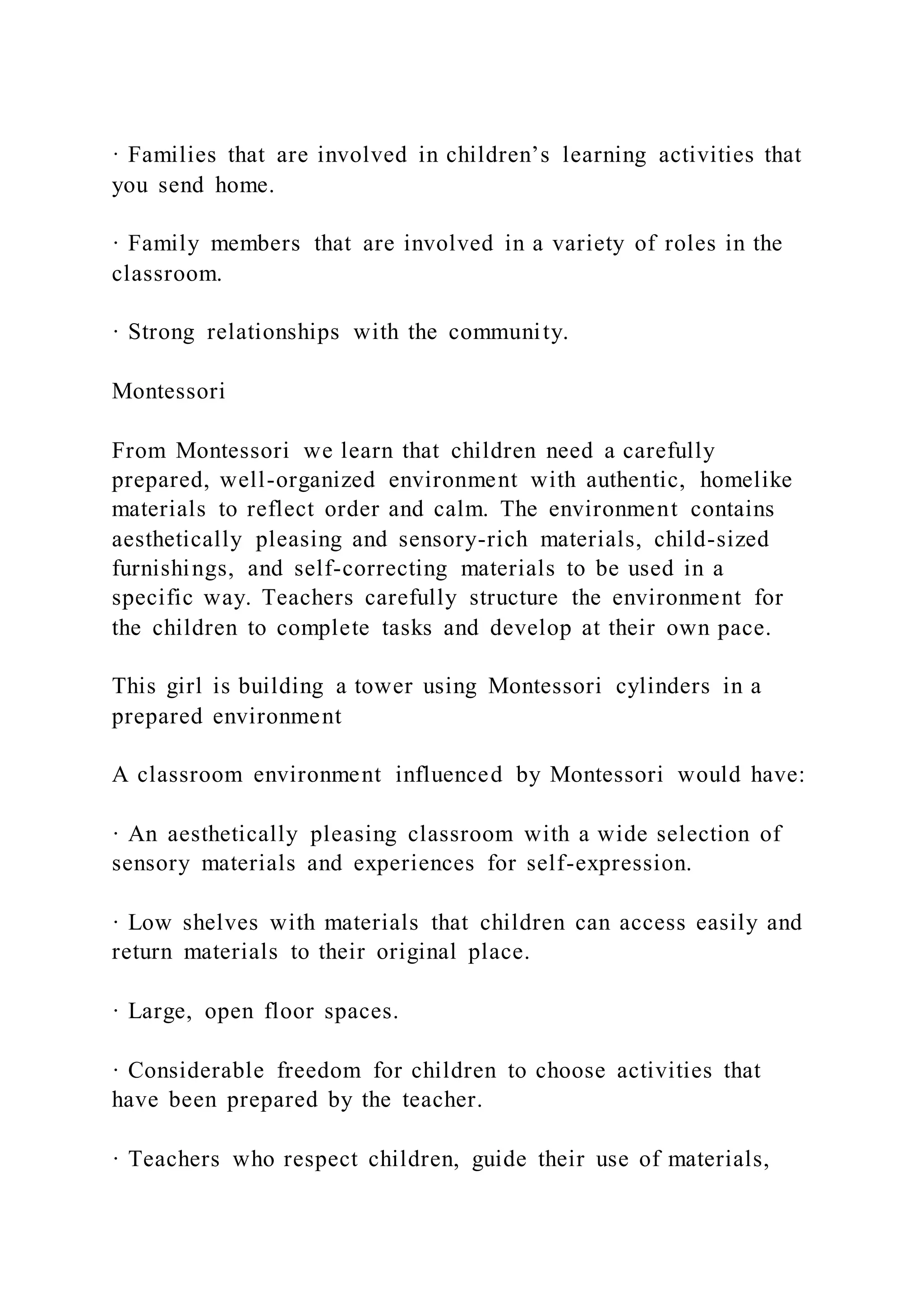 · Families that are involved in children’s learning activities that
you send home.
· Family members that are involved in a variety of roles in the
classroom.
· Strong relationships with the community.
Montessori
From Montessori we learn that children need a carefully
prepared, well-organized environment with authentic, homelike
materials to reflect order and calm. The environment contains
aesthetically pleasing and sensory-rich materials, child-sized
furnishings, and self-correcting materials to be used in a
specific way. Teachers carefully structure the environment for
the children to complete tasks and develop at their own pace.
This girl is building a tower using Montessori cylinders in a
prepared environment
A classroom environment influenced by Montessori would have:
· An aesthetically pleasing classroom with a wide selection of
sensory materials and experiences for self-expression.
· Low shelves with materials that children can access easily and
return materials to their original place.
· Large, open floor spaces.
· Considerable freedom for children to choose activities that
have been prepared by the teacher.
· Teachers who respect children, guide their use of materials,
 