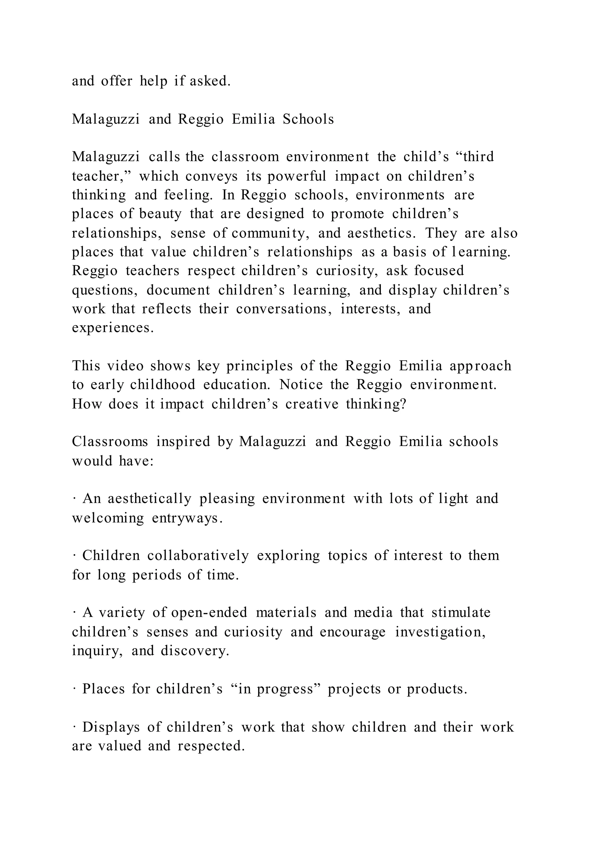 and offer help if asked.
Malaguzzi and Reggio Emilia Schools
Malaguzzi calls the classroom environment the child’s “third
teacher,” which conveys its powerful impact on children’s
thinking and feeling. In Reggio schools, environments are
places of beauty that are designed to promote children’s
relationships, sense of community, and aesthetics. They are also
places that value children’s relationships as a basis of l earning.
Reggio teachers respect children’s curiosity, ask focused
questions, document children’s learning, and display children’s
work that reflects their conversations, interests, and
experiences.
This video shows key principles of the Reggio Emilia approach
to early childhood education. Notice the Reggio environment.
How does it impact children’s creative thinking?
Classrooms inspired by Malaguzzi and Reggio Emilia schools
would have:
· An aesthetically pleasing environment with lots of light and
welcoming entryways.
· Children collaboratively exploring topics of interest to them
for long periods of time.
· A variety of open-ended materials and media that stimulate
children’s senses and curiosity and encourage investigation,
inquiry, and discovery.
· Places for children’s “in progress” projects or products.
· Displays of children’s work that show children and their work
are valued and respected.
 