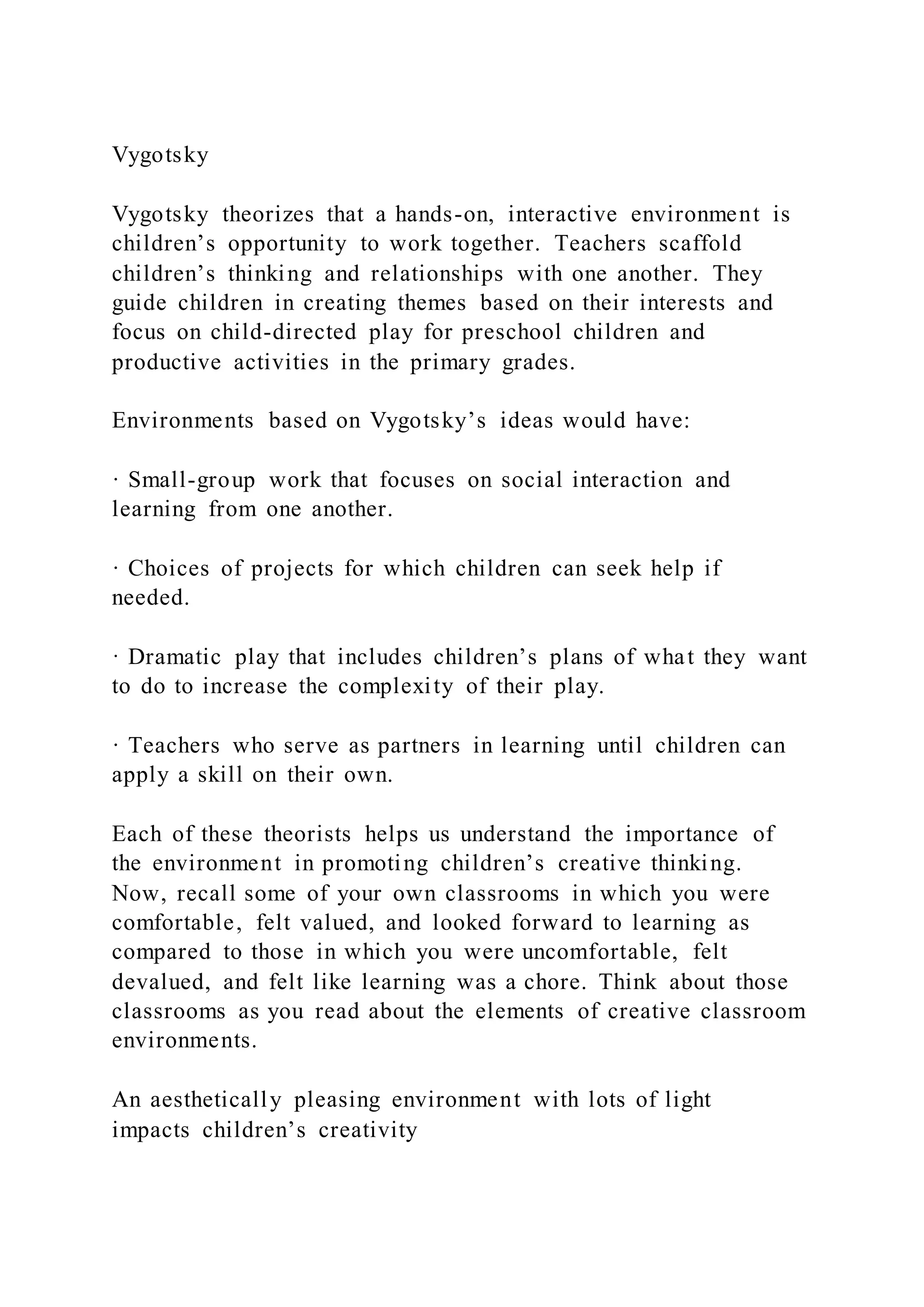 Vygotsky
Vygotsky theorizes that a hands-on, interactive environment is
children’s opportunity to work together. Teachers scaffold
children’s thinking and relationships with one another. They
guide children in creating themes based on their interests and
focus on child-directed play for preschool children and
productive activities in the primary grades.
Environments based on Vygotsky’s ideas would have:
· Small-group work that focuses on social interaction and
learning from one another.
· Choices of projects for which children can seek help if
needed.
· Dramatic play that includes children’s plans of what they want
to do to increase the complexity of their play.
· Teachers who serve as partners in learning until children can
apply a skill on their own.
Each of these theorists helps us understand the importance of
the environment in promoting children’s creative thinking.
Now, recall some of your own classrooms in which you were
comfortable, felt valued, and looked forward to learning as
compared to those in which you were uncomfortable, felt
devalued, and felt like learning was a chore. Think about those
classrooms as you read about the elements of creative classroom
environments.
An aesthetically pleasing environment with lots of light
impacts children’s creativity
 