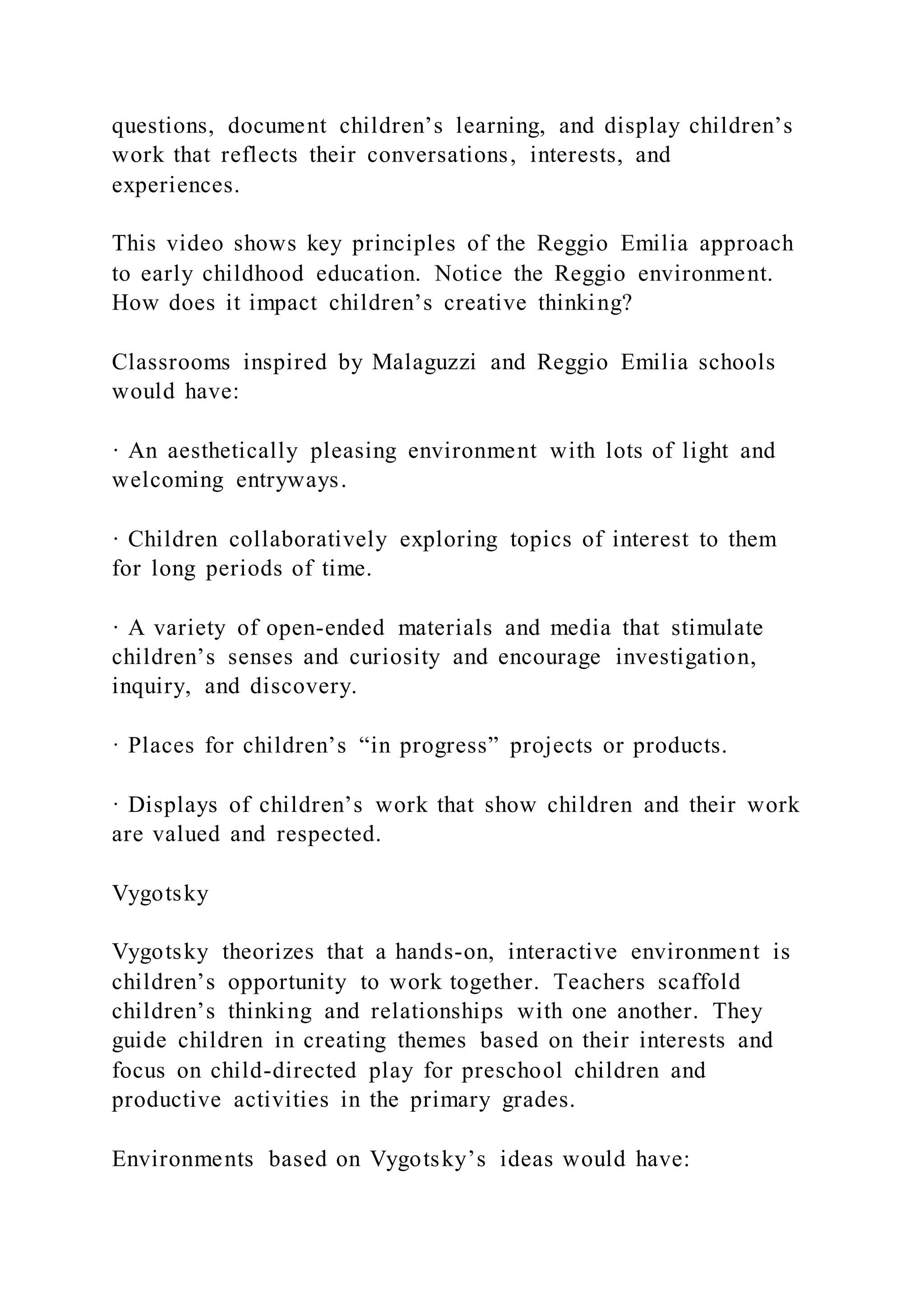 questions, document children’s learning, and display children’s
work that reflects their conversations, interests, and
experiences.
This video shows key principles of the Reggio Emilia approach
to early childhood education. Notice the Reggio environment.
How does it impact children’s creative thinking?
Classrooms inspired by Malaguzzi and Reggio Emilia schools
would have:
· An aesthetically pleasing environment with lots of light and
welcoming entryways.
· Children collaboratively exploring topics of interest to them
for long periods of time.
· A variety of open-ended materials and media that stimulate
children’s senses and curiosity and encourage investigation,
inquiry, and discovery.
· Places for children’s “in progress” projects or products.
· Displays of children’s work that show children and their work
are valued and respected.
Vygotsky
Vygotsky theorizes that a hands-on, interactive environment is
children’s opportunity to work together. Teachers scaffold
children’s thinking and relationships with one another. They
guide children in creating themes based on their interests and
focus on child-directed play for preschool children and
productive activities in the primary grades.
Environments based on Vygotsky’s ideas would have:
 