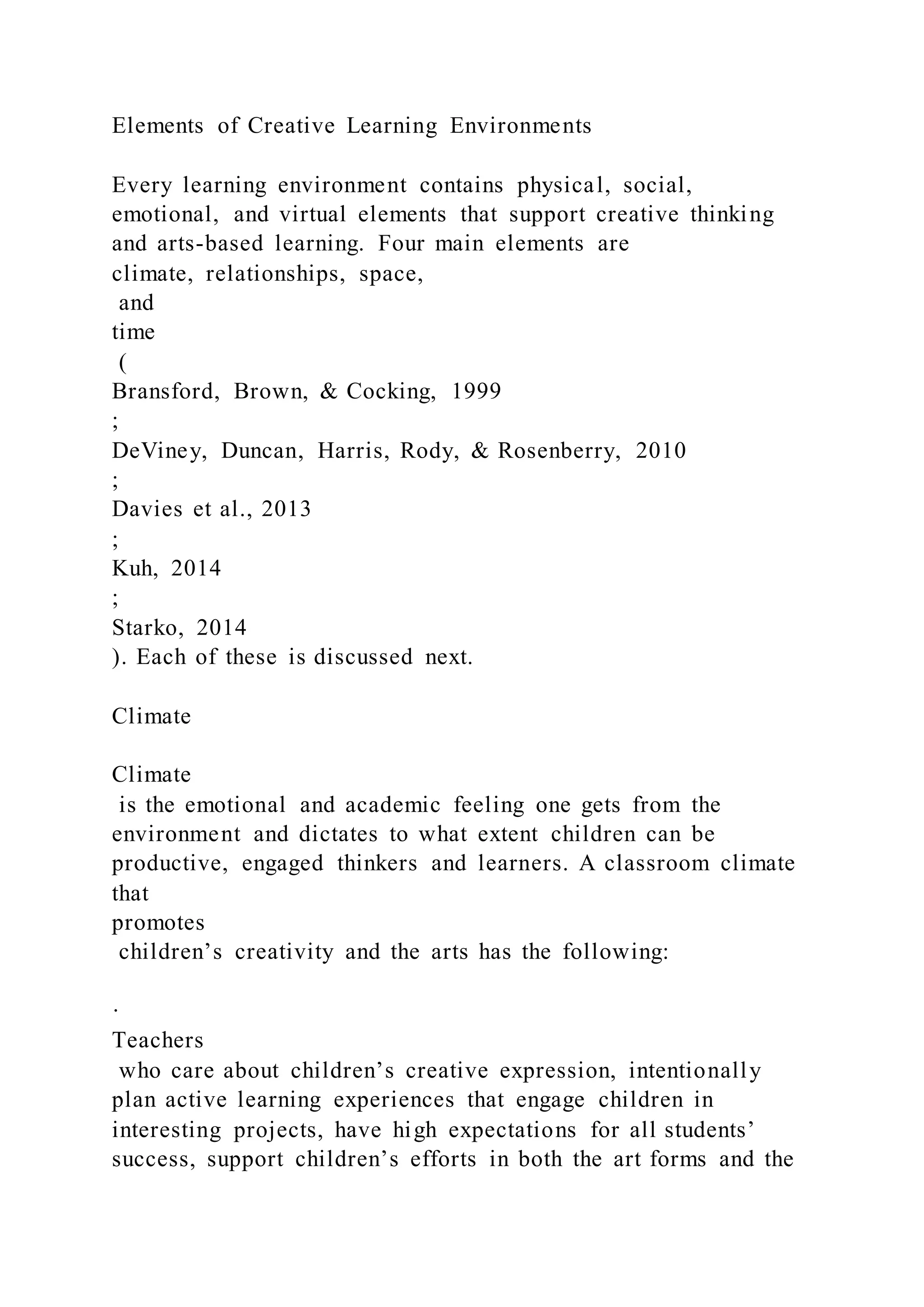 Elements of Creative Learning Environments
Every learning environment contains physical, social,
emotional, and virtual elements that support creative thinking
and arts-based learning. Four main elements are
climate, relationships, space,
and
time
(
Bransford, Brown, & Cocking, 1999
;
DeViney, Duncan, Harris, Rody, & Rosenberry, 2010
;
Davies et al., 2013
;
Kuh, 2014
;
Starko, 2014
). Each of these is discussed next.
Climate
Climate
is the emotional and academic feeling one gets from the
environment and dictates to what extent children can be
productive, engaged thinkers and learners. A classroom climate
that
promotes
children’s creativity and the arts has the following:
·
Teachers
who care about children’s creative expression, intentionally
plan active learning experiences that engage children in
interesting projects, have high expectations for all students’
success, support children’s efforts in both the art forms and the
 