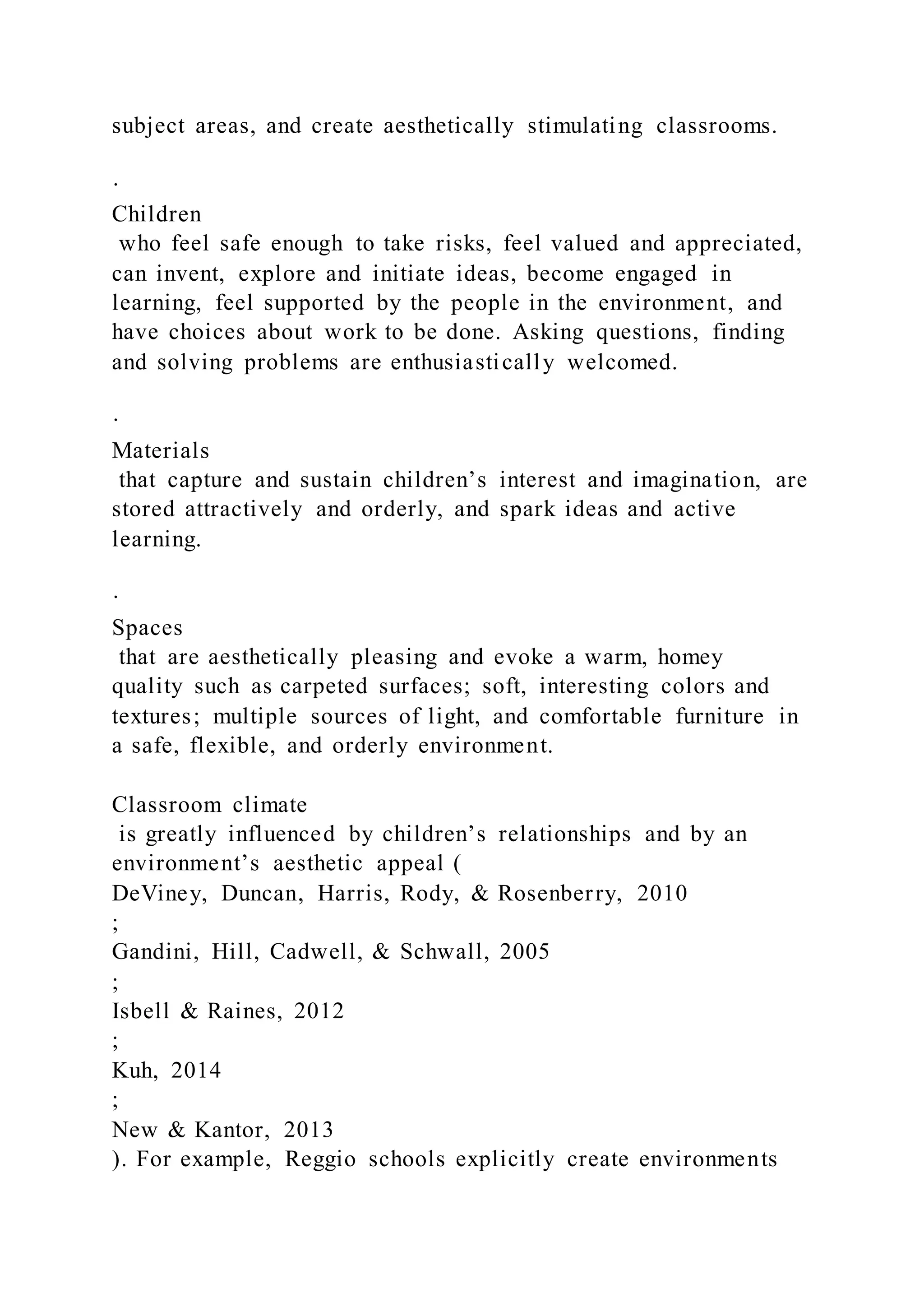 subject areas, and create aesthetically stimulating classrooms.
·
Children
who feel safe enough to take risks, feel valued and appreciated,
can invent, explore and initiate ideas, become engaged in
learning, feel supported by the people in the environment, and
have choices about work to be done. Asking questions, finding
and solving problems are enthusiastically welcomed.
·
Materials
that capture and sustain children’s interest and imagination, are
stored attractively and orderly, and spark ideas and active
learning.
·
Spaces
that are aesthetically pleasing and evoke a warm, homey
quality such as carpeted surfaces; soft, interesting colors and
textures; multiple sources of light, and comfortable furniture in
a safe, flexible, and orderly environment.
Classroom climate
is greatly influenced by children’s relationships and by an
environment’s aesthetic appeal (
DeViney, Duncan, Harris, Rody, & Rosenberry, 2010
;
Gandini, Hill, Cadwell, & Schwall, 2005
;
Isbell & Raines, 2012
;
Kuh, 2014
;
New & Kantor, 2013
). For example, Reggio schools explicitly create environments
 
