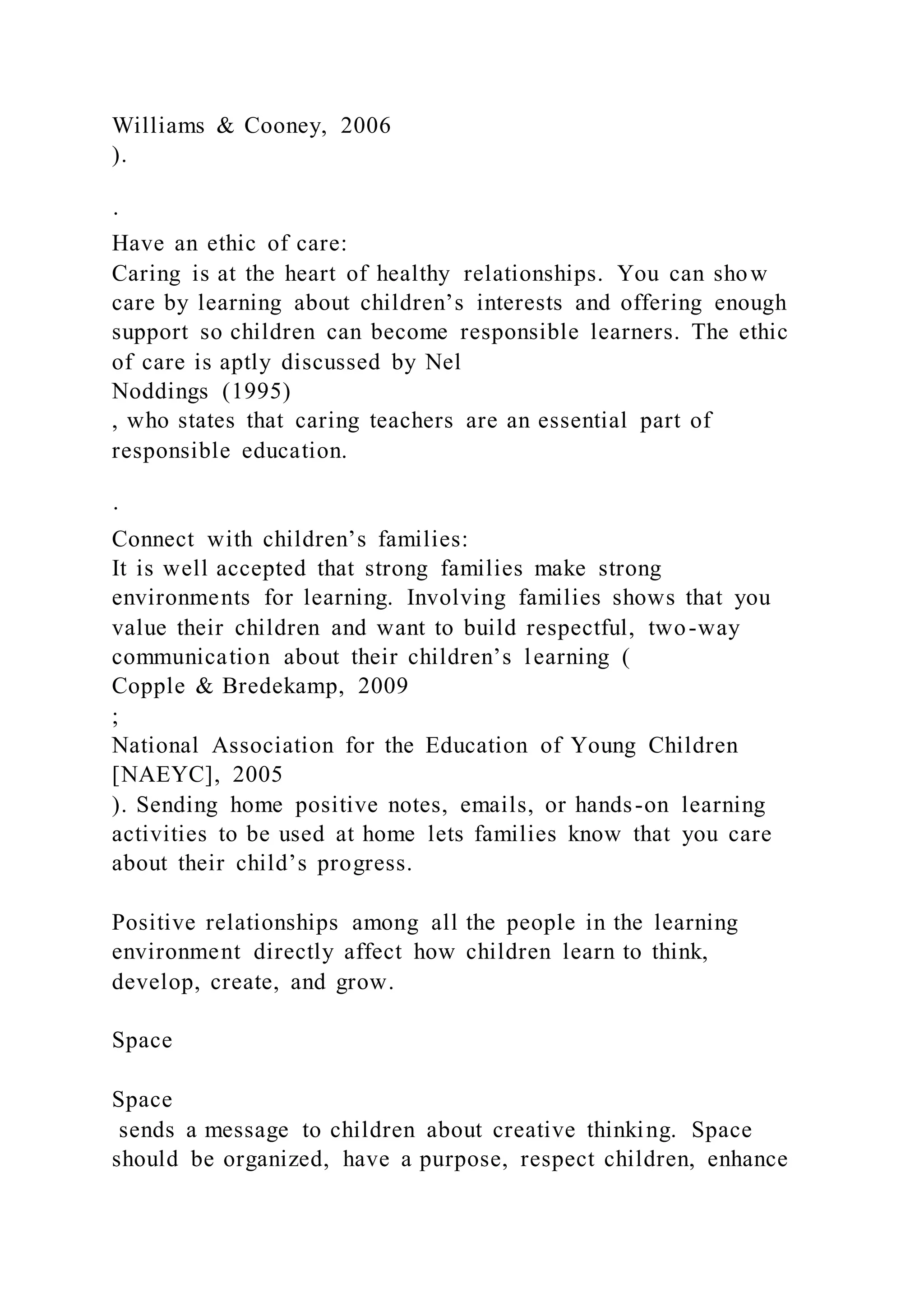 Williams & Cooney, 2006
).
·
Have an ethic of care:
Caring is at the heart of healthy relationships. You can show
care by learning about children’s interests and offering enough
support so children can become responsible learners. The ethic
of care is aptly discussed by Nel
Noddings (1995)
, who states that caring teachers are an essential part of
responsible education.
·
Connect with children’s families:
It is well accepted that strong families make strong
environments for learning. Involving families shows that you
value their children and want to build respectful, two-way
communication about their children’s learning (
Copple & Bredekamp, 2009
;
National Association for the Education of Young Children
[NAEYC], 2005
). Sending home positive notes, emails, or hands-on learning
activities to be used at home lets families know that you care
about their child’s progress.
Positive relationships among all the people in the learning
environment directly affect how children learn to think,
develop, create, and grow.
Space
Space
sends a message to children about creative thinking. Space
should be organized, have a purpose, respect children, enhance
 