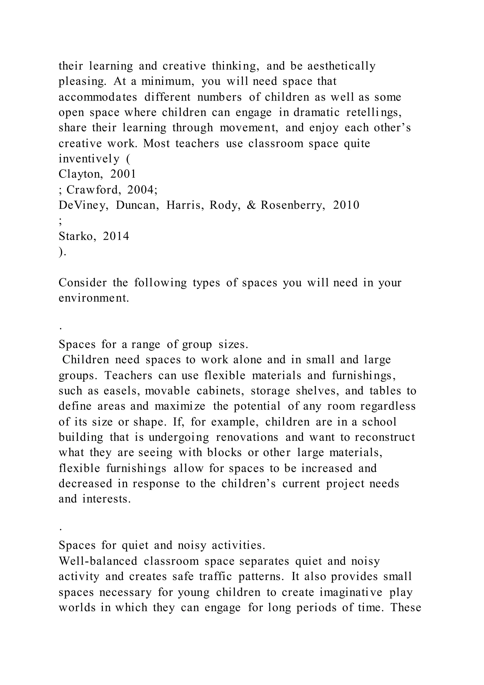their learning and creative thinking, and be aesthetically
pleasing. At a minimum, you will need space that
accommodates different numbers of children as well as some
open space where children can engage in dramatic retelli ngs,
share their learning through movement, and enjoy each other’s
creative work. Most teachers use classroom space quite
inventively (
Clayton, 2001
; Crawford, 2004;
DeViney, Duncan, Harris, Rody, & Rosenberry, 2010
;
Starko, 2014
).
Consider the following types of spaces you will need in your
environment.
·
Spaces for a range of group sizes.
Children need spaces to work alone and in small and large
groups. Teachers can use flexible materials and furnishings,
such as easels, movable cabinets, storage shelves, and tables to
define areas and maximize the potential of any room regardless
of its size or shape. If, for example, children are in a school
building that is undergoing renovations and want to reconstruct
what they are seeing with blocks or other large materials,
flexible furnishings allow for spaces to be increased and
decreased in response to the children’s current project needs
and interests.
·
Spaces for quiet and noisy activities.
Well-balanced classroom space separates quiet and noisy
activity and creates safe traffic patterns. It also provides small
spaces necessary for young children to create imaginative play
worlds in which they can engage for long periods of time. These
 