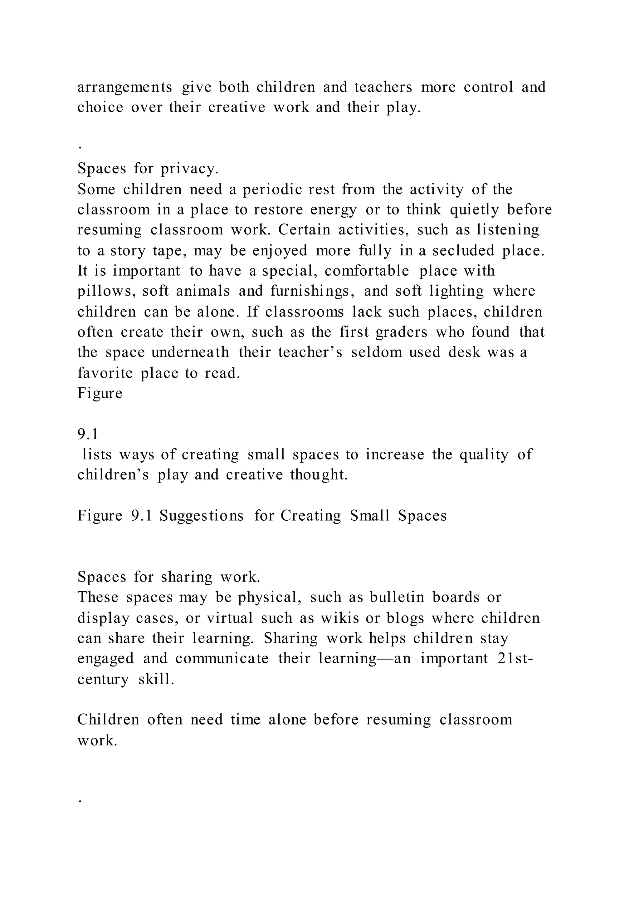 arrangements give both children and teachers more control and
choice over their creative work and their play.
·
Spaces for privacy.
Some children need a periodic rest from the activity of the
classroom in a place to restore energy or to think quietly before
resuming classroom work. Certain activities, such as listening
to a story tape, may be enjoyed more fully in a secluded place.
It is important to have a special, comfortable place with
pillows, soft animals and furnishings, and soft lighting where
children can be alone. If classrooms lack such places, children
often create their own, such as the first graders who found that
the space underneath their teacher’s seldom used desk was a
favorite place to read.
Figure
9.1
lists ways of creating small spaces to increase the quality of
children’s play and creative thought.
Figure 9.1 Suggestions for Creating Small Spaces
Spaces for sharing work.
These spaces may be physical, such as bulletin boards or
display cases, or virtual such as wikis or blogs where children
can share their learning. Sharing work helps children stay
engaged and communicate their learning—an important 21st-
century skill.
Children often need time alone before resuming classroom
work.
·
 