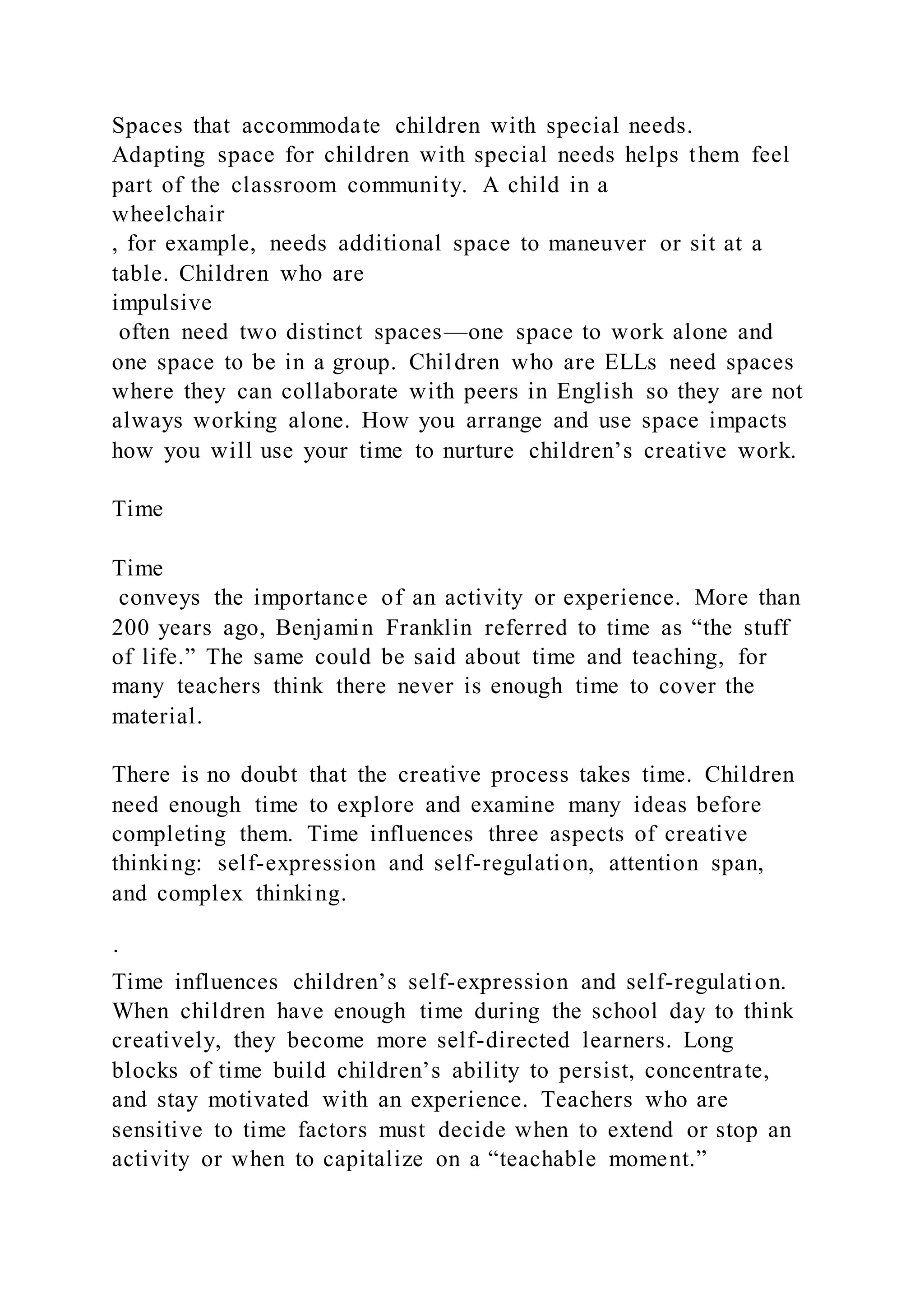 Spaces that accommodate children with special needs.
Adapting space for children with special needs helps them feel
part of the classroom community. A child in a
wheelchair
, for example, needs additional space to maneuver or sit at a
table. Children who are
impulsive
often need two distinct spaces—one space to work alone and
one space to be in a group. Children who are ELLs need spaces
where they can collaborate with peers in English so they are not
always working alone. How you arrange and use space impacts
how you will use your time to nurture children’s creative work.
Time
Time
conveys the importance of an activity or experience. More than
200 years ago, Benjamin Franklin referred to time as “the stuff
of life.” The same could be said about time and teaching, for
many teachers think there never is enough time to cover the
material.
There is no doubt that the creative process takes time. Children
need enough time to explore and examine many ideas before
completing them. Time influences three aspects of creative
thinking: self-expression and self-regulation, attention span,
and complex thinking.
·
Time influences children’s self-expression and self-regulation.
When children have enough time during the school day to think
creatively, they become more self-directed learners. Long
blocks of time build children’s ability to persist, concentrate,
and stay motivated with an experience. Teachers who are
sensitive to time factors must decide when to extend or stop an
activity or when to capitalize on a “teachable moment.”
 