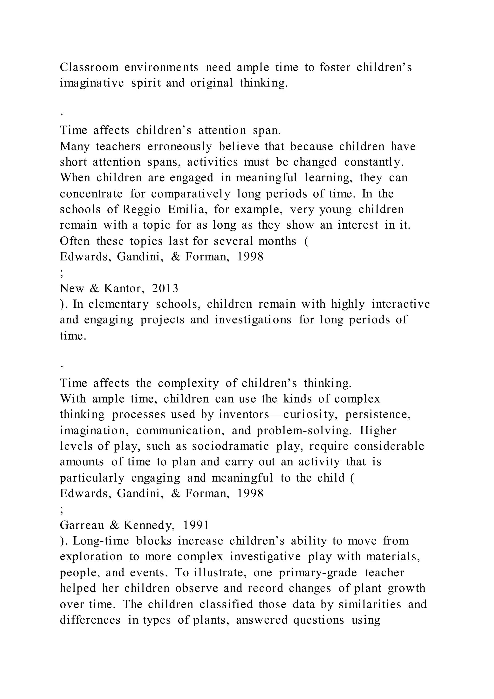 Classroom environments need ample time to foster children’s
imaginative spirit and original thinking.
·
Time affects children’s attention span.
Many teachers erroneously believe that because children have
short attention spans, activities must be changed constantly.
When children are engaged in meaningful learning, they can
concentrate for comparatively long periods of time. In the
schools of Reggio Emilia, for example, very young children
remain with a topic for as long as they show an interest in it.
Often these topics last for several months (
Edwards, Gandini, & Forman, 1998
;
New & Kantor, 2013
). In elementary schools, children remain with highly interactive
and engaging projects and investigations for long periods of
time.
·
Time affects the complexity of children’s thinking.
With ample time, children can use the kinds of complex
thinking processes used by inventors—curiosity, persistence,
imagination, communication, and problem-solving. Higher
levels of play, such as sociodramatic play, require considerable
amounts of time to plan and carry out an activity that is
particularly engaging and meaningful to the child (
Edwards, Gandini, & Forman, 1998
;
Garreau & Kennedy, 1991
). Long-time blocks increase children’s ability to move from
exploration to more complex investigative play with materials,
people, and events. To illustrate, one primary-grade teacher
helped her children observe and record changes of plant growth
over time. The children classified those data by similarities and
differences in types of plants, answered questions using
 