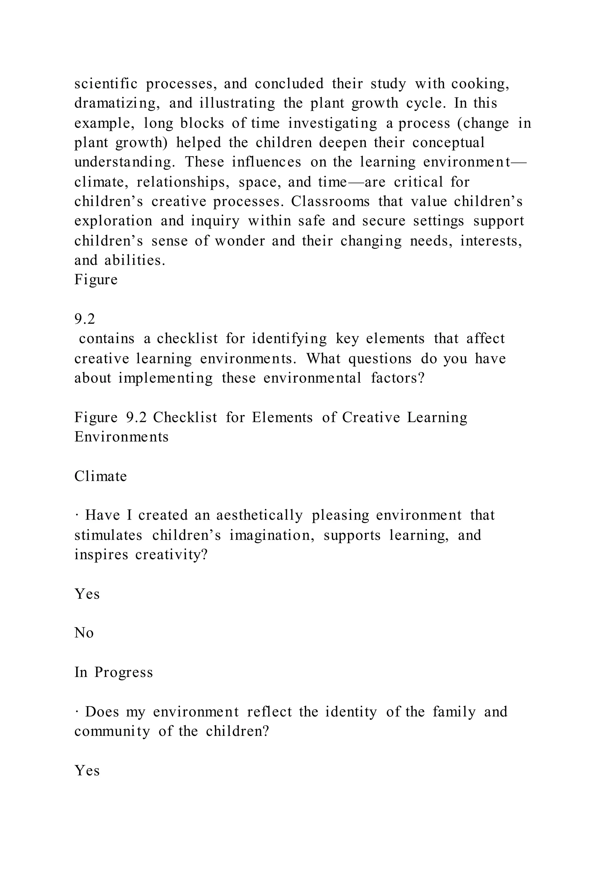 scientific processes, and concluded their study with cooking,
dramatizing, and illustrating the plant growth cycle. In this
example, long blocks of time investigating a process (change in
plant growth) helped the children deepen their conceptual
understanding. These influences on the learning environment—
climate, relationships, space, and time—are critical for
children’s creative processes. Classrooms that value children’s
exploration and inquiry within safe and secure settings support
children’s sense of wonder and their changing needs, interests,
and abilities.
Figure
9.2
contains a checklist for identifying key elements that affect
creative learning environments. What questions do you have
about implementing these environmental factors?
Figure 9.2 Checklist for Elements of Creative Learning
Environments
Climate
· Have I created an aesthetically pleasing environment that
stimulates children’s imagination, supports learning, and
inspires creativity?
Yes
No
In Progress
· Does my environment reflect the identity of the family and
community of the children?
Yes
 