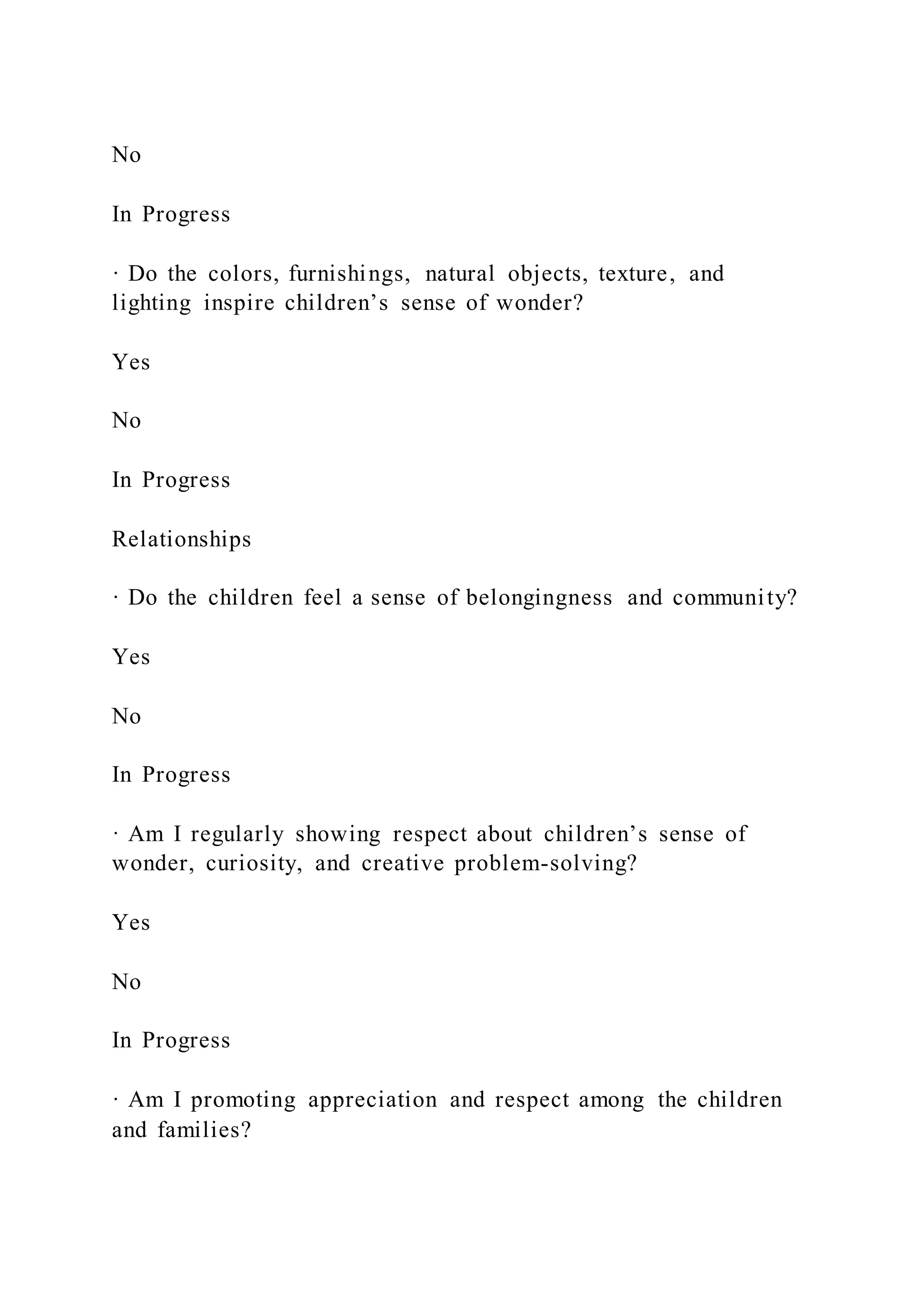 No
In Progress
· Do the colors, furnishings, natural objects, texture, and
lighting inspire children’s sense of wonder?
Yes
No
In Progress
Relationships
· Do the children feel a sense of belongingness and community?
Yes
No
In Progress
· Am I regularly showing respect about children’s sense of
wonder, curiosity, and creative problem-solving?
Yes
No
In Progress
· Am I promoting appreciation and respect among the children
and families?
 