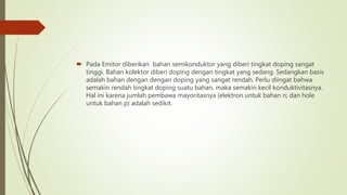  Pada Emitor diberikan bahan semikonduktor yang diberi tingkat doping sangat
tinggi. Bahan kolektor diberi doping dengan tingkat yang sedang. Sedangkan basis
adalah bahan dengan dengan doping yang sangat rendah. Perlu diingat bahwa
semakin rendah tingkat doping suatu bahan, maka semakin kecil konduktivitasnya.
Hal ini karena jumlah pembawa mayoritasnya (elektron untuk bahan n; dan hole
untuk bahan p) adalah sedikit.
 
