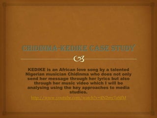 KEDIKE is an African love song by a talented
Nigerian musician Chidinma who does not only
send her message through her lyrics but also
through her music video which I will be
analysing using the key approaches to media
studies.
http://www.youtube.com/watch?v=4N2my7aSjlM
 