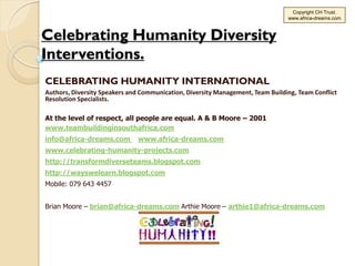 Copyright CH Trust.
                                                                                www.africa-dreams.com



Celebrating Humanity Diversity
Interventions.
CELEBRATING HUMANITY INTERNATIONAL
Authors, Diversity Speakers and Communication, Diversity Management, Team Building, Team Conflict
Resolution Specialists.

At the level of respect, all people are equal. A & B Moore – 2001
www.teambuildinginsouthafrica.com
info@africa-dreams.com        www.africa-dreams.com
www.celebrating-humanity-projects.com
http://transformdiverseteams.blogspot.com
http://wayswelearn.blogspot.com
Mobile: 079 643 4457


Brian Moore – brian@africa-dreams.com Arthie Moore – arthie1@africa-dreams.com
 