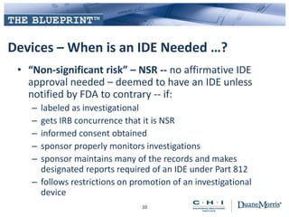 Devices – When is an IDE Needed …?
• “Non-significant risk” – NSR -- no affirmative IDE
approval needed – deemed to have an IDE unless
notified by FDA to contrary -- if:
– labeled as investigational
– gets IRB concurrence that it is NSR
– informed consent obtained
– sponsor properly monitors investigations
– sponsor maintains many of the records and makes
designated reports required of an IDE under Part 812
– follows restrictions on promotion of an investigational
device
10
 