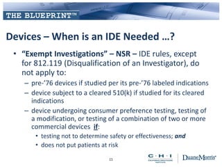 Devices – When is an IDE Needed …?
• “Exempt Investigations” – NSR – IDE rules, except
for 812.119 (Disqualification of an Investigator), do
not apply to:
– pre-’76 devices if studied per its pre-’76 labeled indications
– device subject to a cleared 510(k) if studied for its cleared
indications
– device undergoing consumer preference testing, testing of
a modification, or testing of a combination of two or more
commercial devices if:
• testing not to determine safety or effectiveness; and
• does not put patients at risk
11
 