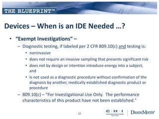 Devices – When is an IDE Needed …?
• “Exempt Investigations” –
– Diagnostic testing, if labeled per 2 CFR 809.10(c) and testing is:
• noninvasive
• does not require an invasive sampling that presents significant risk
• does not by design or intention introduce energy into a subject,
and
• Is not used as a diagnostic procedure without confirmation of the
diagnosis by another, medically established diagnostic product or
procedure
– 809.10(c) – "For Investigational Use Only. The performance
characteristics of this product have not been established."
12
 