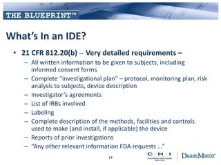 What’s In an IDE?
• 21 CFR 812.20(b) -- Very detailed requirements –
– All written information to be given to subjects, including
informed consent forms
– Complete “investigational plan” – protocol, monitoring plan, risk
analysis to subjects, device description
– Investigator’s agreements
– List of IRBs involved
– Labeling
– Complete description of the methods, facilities and controls
used to make (and install, if applicable) the device
– Reports of prior investigations
– “Any other relevant information FDA requests …”
14
 