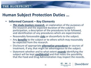 Human Subject Protection Duties …
• Informed Consent – Key Elements
– The study involves research, an explanation of the purposes of
the research and the expected duration of the subject's
participation, a description of the procedures to be followed,
and identification of any procedures which are experimental.
– Reasonably foreseeable risks or discomforts to the subject.
– Any benefits to the subject or to others which may reasonably
be expected from the research.
– Disclosure of appropriate alternative procedures or courses of
treatment, if any, that might be advantageous to the subject.
– Statement whether and to what extent records identifying the
subject will be kept confidential and that notes the possibility
that the Food and Drug Administration may inspect the records.
16
 