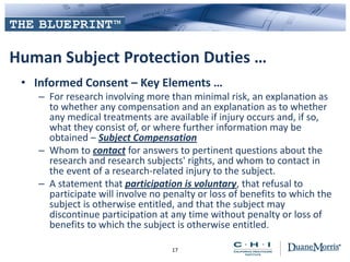 Human Subject Protection Duties …
• Informed Consent – Key Elements …
– For research involving more than minimal risk, an explanation as
to whether any compensation and an explanation as to whether
any medical treatments are available if injury occurs and, if so,
what they consist of, or where further information may be
obtained – Subject Compensation
– Whom to contact for answers to pertinent questions about the
research and research subjects' rights, and whom to contact in
the event of a research-related injury to the subject.
– A statement that participation is voluntary, that refusal to
participate will involve no penalty or loss of benefits to which the
subject is otherwise entitled, and that the subject may
discontinue participation at any time without penalty or loss of
benefits to which the subject is otherwise entitled.
17
 