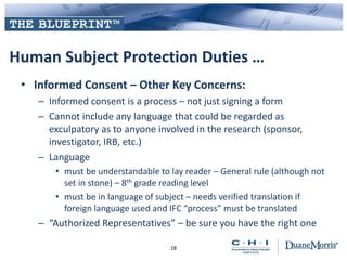 Human Subject Protection Duties …
• Informed Consent – Other Key Concerns:
– Informed consent is a process – not just signing a form
– Cannot include any language that could be regarded as
exculpatory as to anyone involved in the research (sponsor,
investigator, IRB, etc.)
– Language
• must be understandable to lay reader – General rule (although not
set in stone) – 8th grade reading level
• must be in language of subject – needs verified translation if
foreign language used and IFC “process” must be translated
– “Authorized Representatives” – be sure you have the right one
18
 