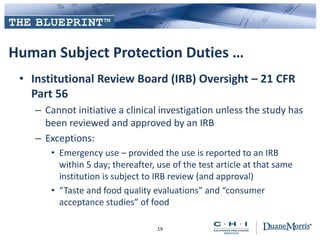 Human Subject Protection Duties …
• Institutional Review Board (IRB) Oversight – 21 CFR
Part 56
– Cannot initiative a clinical investigation unless the study has
been reviewed and approved by an IRB
– Exceptions:
• Emergency use – provided the use is reported to an IRB
within 5 day; thereafter, use of the test article at that same
institution is subject to IRB review (and approval)
• “Taste and food quality evaluations” and “consumer
acceptance studies” of food
19
 