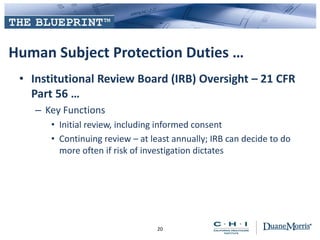 Human Subject Protection Duties …
• Institutional Review Board (IRB) Oversight – 21 CFR
Part 56 …
– Key Functions
• Initial review, including informed consent
• Continuing review – at least annually; IRB can decide to do
more often if risk of investigation dictates
20
 