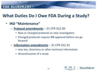 What Duties Do I Owe FDA During a Study?
• IND “Maintenance”
– Protocol amendments – 21 CFR 312.30
• New or changed protocols or new investigators
• Changed protocols require IRB approval before can go
forward
– Information amendments – 21 CFR 312.31
• new tox, chemistry or other technical information
• discontinuance of a study
21
 