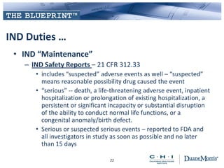 IND Duties …
• IND “Maintenance”
– IND Safety Reports – 21 CFR 312.33
• includes “suspected” adverse events as well – “suspected”
means reasonable possibility drug caused the event
• “serious” -- death, a life-threatening adverse event, inpatient
hospitalization or prolongation of existing hospitalization, a
persistent or significant incapacity or substantial disruption
of the ability to conduct normal life functions, or a
congenital anomaly/birth defect.
• Serious or suspected serious events – reported to FDA and
all investigators in study as soon as possible and no later
than 15 days
22
 