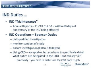 IND Duties …
• IND “Maintenance”
– Annual Reports – 21 CFR 312.33 – within 60 days of
anniversary of the IND being effective
• IND Operations – Sponsor Duties
– pick qualified investigators
– monitor conduct of study
– ensure investigational plan is followed
– Using CRO – acceptable, but you have to specifically detail
what duties are delegated to the CRO – but can say “all”
• practically – you have to make sure the CRO does its job
23
 