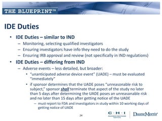 IDE Duties
• IDE Duties – similar to IND
– Monitoring, selecting qualified investigators
– Ensuring investigators have info they need to do the study
– Ensuring IRB approval and review (not specifically in IND regulations)
• IDE Duties – differing from IND
– Adverse events – less detailed, but broader:
• “unanticipated adverse device event” (UADE) – must be evaluated
“immediately”
• if sponsor determines that the UADE poses “unreasonable risk to
subject,” sponsor shall terminate that aspect of the study no later
than 5 days after determining the UADE poses an unreasonable risk
and no later than 15 days after getting notice of the UADE
– must report to FDA and investigators in study within 10 working days of
getting notice of UADE
24
 