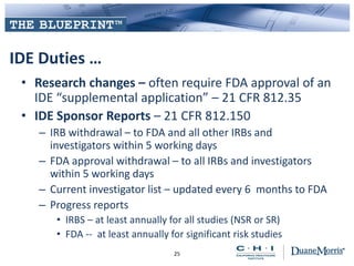 IDE Duties …
• Research changes – often require FDA approval of an
IDE “supplemental application” – 21 CFR 812.35
• IDE Sponsor Reports – 21 CFR 812.150
– IRB withdrawal – to FDA and all other IRBs and
investigators within 5 working days
– FDA approval withdrawal – to all IRBs and investigators
within 5 working days
– Current investigator list – updated every 6 months to FDA
– Progress reports
• IRBS – at least annually for all studies (NSR or SR)
• FDA -- at least annually for significant risk studies
25
 