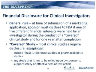 Financial Disclosure for Clinical Investigators
• General rule – at time of submission of a marketing
application, sponsor must disclose to FDA if one of
five different financial interests were held by an
investigator during the conduct of a “covered”
clinical study and for one year after completion
• “Covered” Study – most clinical studies require
disclosure; exceptions:
– include Phase 1 tolerance studies or pharmacokinetic
studies
– any study that is not to be relied upon by sponsor to
support safety or effectiveness of test article
26
 