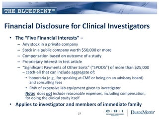 Financial Disclosure for Clinical Investigators
• The “Five Financial Interests” –
– Any stock in a private company
– Stock in a public company worth $50,000 or more
– Compensation based on outcome of a study
– Proprietary interest in test article
– “Significant Payments of Other Sorts” (“SPOOS”) of more than $25,000
– catch-all that can include aggregate of:
• honoraria (e.g., for speaking at CME or being on an advisory board)
and consulting fees
• FMV of expensive lab equipment given to investigator
Note: does not include reasonable expenses, including compensation,
for doing the clinical study itself
• Applies to investigator and members of immediate family
27
 