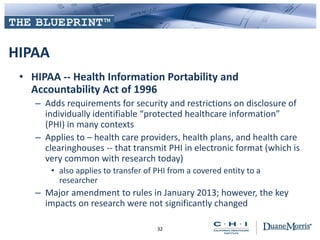 HIPAA
• HIPAA -- Health Information Portability and
Accountability Act of 1996
– Adds requirements for security and restrictions on disclosure of
individually identifiable “protected healthcare information”
(PHI) in many contexts
– Applies to – health care providers, health plans, and health care
clearinghouses -- that transmit PHI in electronic format (which is
very common with research today)
• also applies to transfer of PHI from a covered entity to a
researcher
– Major amendment to rules in January 2013; however, the key
impacts on research were not significantly changed
32
 