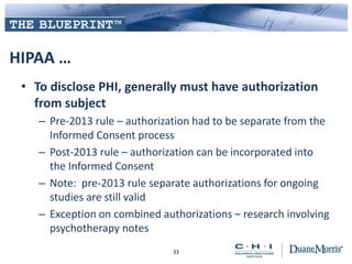 HIPAA …
• To disclose PHI, generally must have authorization
from subject
– Pre-2013 rule – authorization had to be separate from the
Informed Consent process
– Post-2013 rule – authorization can be incorporated into
the Informed Consent
– Note: pre-2013 rule separate authorizations for ongoing
studies are still valid
– Exception on combined authorizations – research involving
psychotherapy notes
33
 